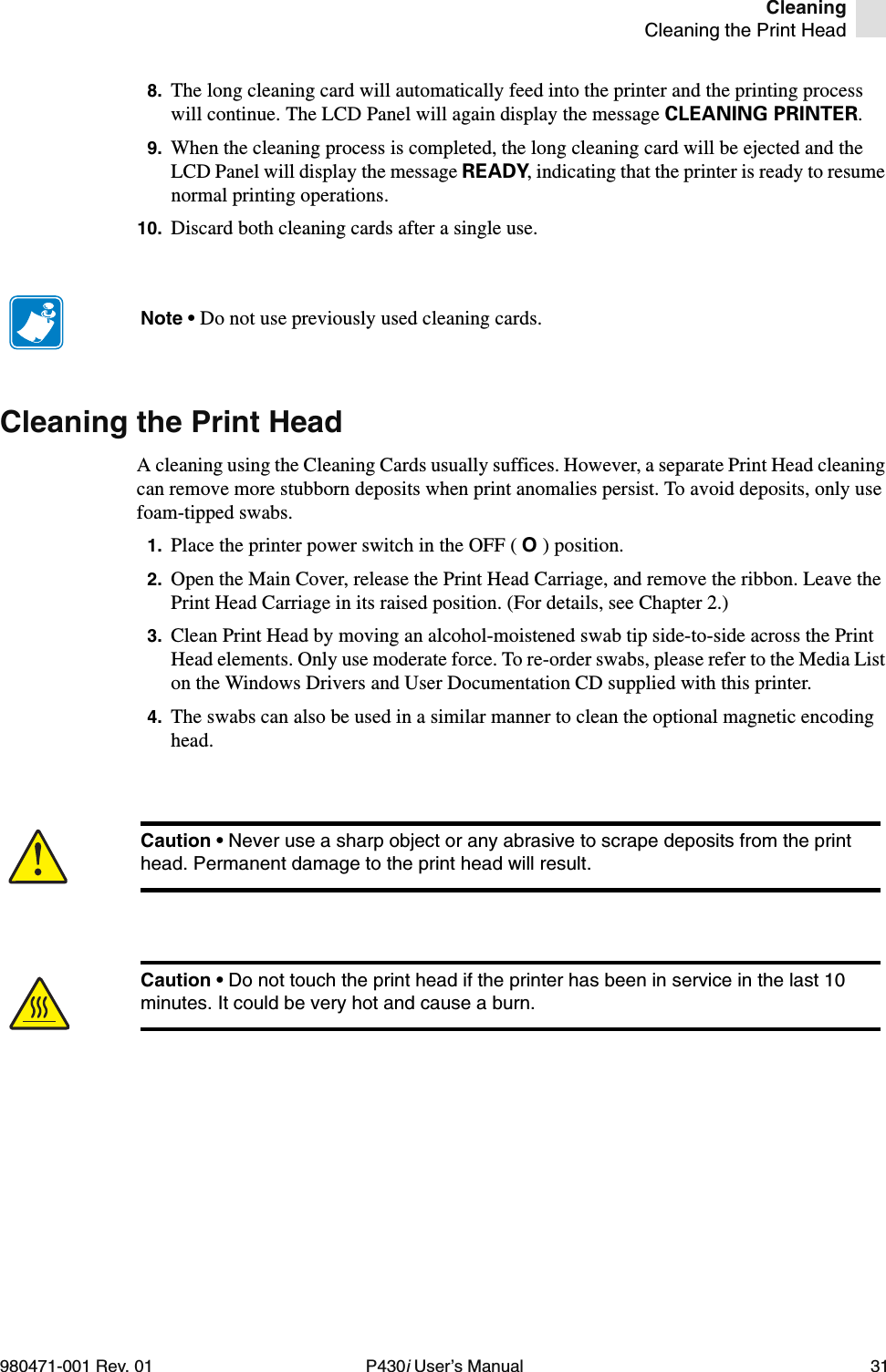 CleaningCleaning the Print Head980471-001 Rev. 01 P430i User’s Manual 318. The long cleaning card will automatically feed into the printer and the printing process will continue. The LCD Panel will again display the message CLEANING PRINTER.9. When the cleaning process is completed, the long cleaning card will be ejected and the LCD Panel will display the message READY, indicating that the printer is ready to resume normal printing operations.10. Discard both cleaning cards after a single use.Cleaning the Print HeadA cleaning using the Cleaning Cards usually suffices. However, a separate Print Head cleaning can remove more stubborn deposits when print anomalies persist. To avoid deposits, only use foam-tipped swabs.1. Place the printer power switch in the OFF ( O ) position.2. Open the Main Cover, release the Print Head Carriage, and remove the ribbon. Leave the Print Head Carriage in its raised position. (For details, see Chapter 2.)3. Clean Print Head by moving an alcohol-moistened swab tip side-to-side across the Print Head elements. Only use moderate force. To re-order swabs, please refer to the Media List on the Windows Drivers and User Documentation CD supplied with this printer.4. The swabs can also be used in a similar manner to clean the optional magnetic encoding head.Note • Do not use previously used cleaning cards.Caution • Never use a sharp object or any abrasive to scrape deposits from the print head. Permanent damage to the print head will result.Caution • Do not touch the print head if the printer has been in service in the last 10 minutes. It could be very hot and cause a burn.