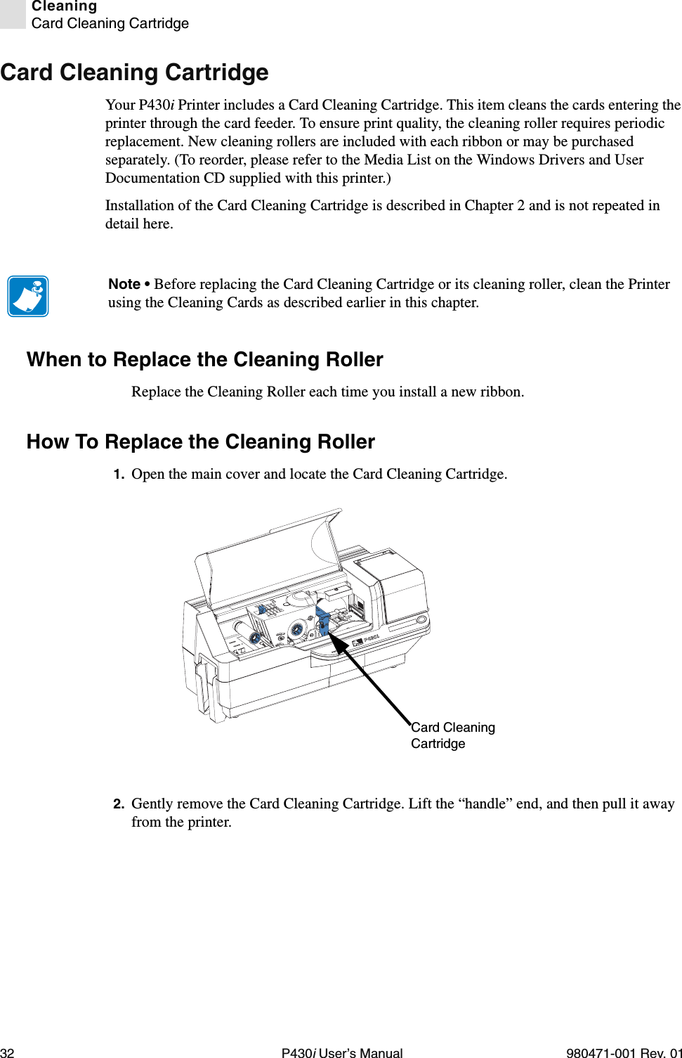 32 P430i User’s Manual 980471-001 Rev. 01CleaningCard Cleaning CartridgeCard Cleaning CartridgeYour P430i Printer includes a Card Cleaning Cartridge. This item cleans the cards entering the printer through the card feeder. To ensure print quality, the cleaning roller requires periodic replacement. New cleaning rollers are included with each ribbon or may be purchased separately. (To reorder, please refer to the Media List on the Windows Drivers and User Documentation CD supplied with this printer.)Installation of the Card Cleaning Cartridge is described in Chapter 2 and is not repeated in detail here.When to Replace the Cleaning RollerReplace the Cleaning Roller each time you install a new ribbon.How To Replace the Cleaning Roller1. Open the main cover and locate the Card Cleaning Cartridge.2. Gently remove the Card Cleaning Cartridge. Lift the “handle” end, and then pull it away from the printer.Note • Before replacing the Card Cleaning Cartridge or its cleaning roller, clean the Printer using the Cleaning Cards as described earlier in this chapter.Dual-Sided ColorCard Cleaning Cartridge