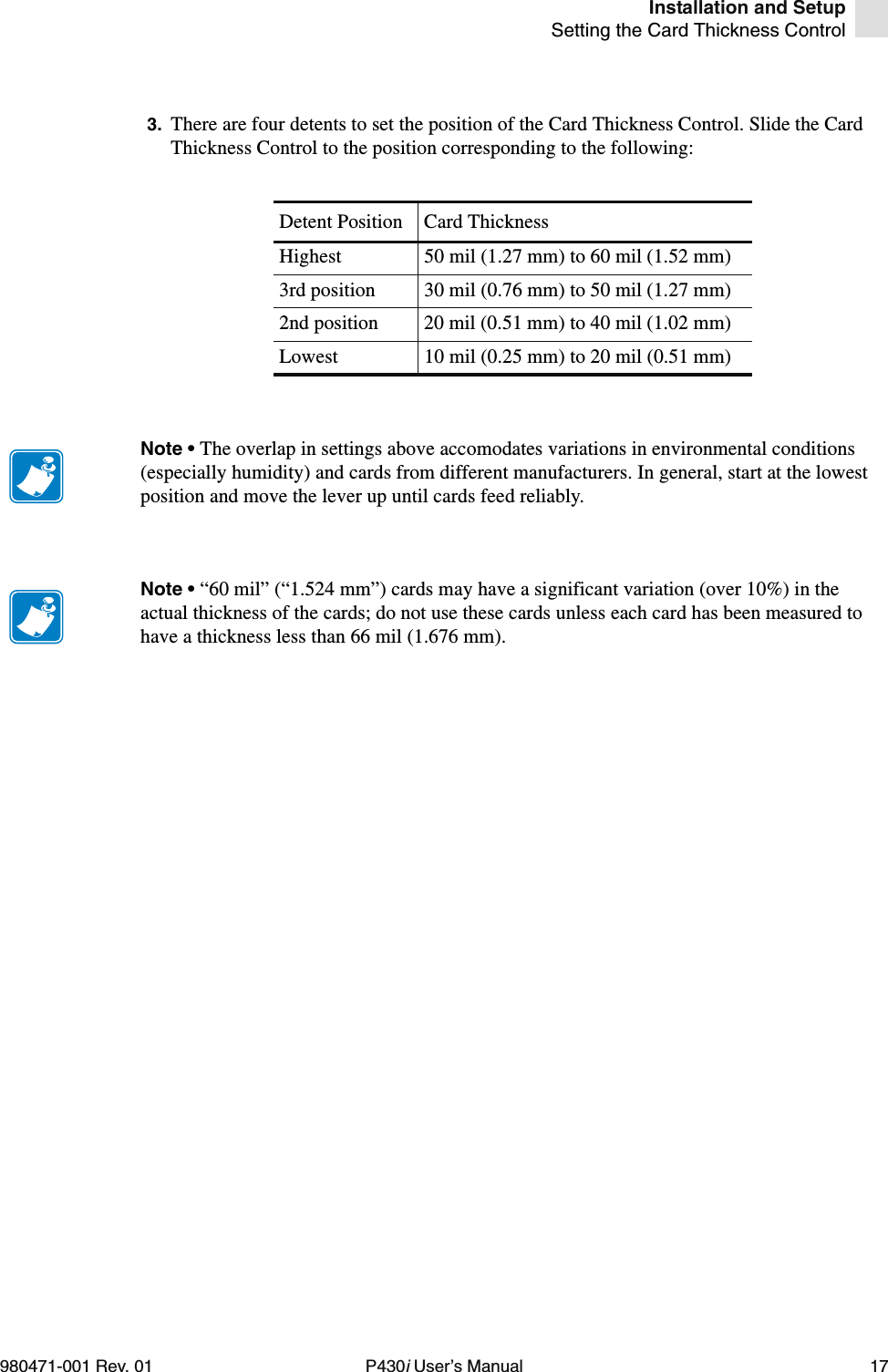 Installation and SetupSetting the Card Thickness Control980471-001 Rev. 01 P430i User’s Manual 173. There are four detents to set the position of the Card Thickness Control. Slide the Card Thickness Control to the position corresponding to the following:Detent Position Card ThicknessHighest 50 mil (1.27 mm) to 60 mil (1.52 mm)3rd position 30 mil (0.76 mm) to 50 mil (1.27 mm)2nd position 20 mil (0.51 mm) to 40 mil (1.02 mm)Lowest 10 mil (0.25 mm) to 20 mil (0.51 mm)Note • The overlap in settings above accomodates variations in environmental conditions (especially humidity) and cards from different manufacturers. In general, start at the lowest position and move the lever up until cards feed reliably.Note • “60 mil” (“1.524 mm”) cards may have a significant variation (over 10%) in the actual thickness of the cards; do not use these cards unless each card has been measured to have a thickness less than 66 mil (1.676 mm).