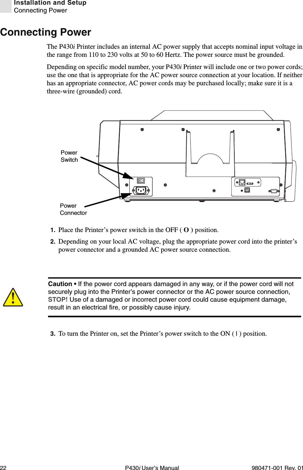 22 P430i User’s Manual 980471-001 Rev. 01Installation and SetupConnecting PowerConnecting PowerThe P430i Printer includes an internal AC power supply that accepts nominal input voltage in the range from 110 to 230 volts at 50 to 60 Hertz. The power source must be grounded.Depending on specific model number, your P430i Printer will include one or two power cords; use the one that is appropriate for the AC power source connection at your location. If neither has an appropriate connector, AC power cords may be purchased locally; make sure it is a three-wire (grounded) cord.1. Place the Printer’s power switch in the OFF ( O ) position.2. Depending on your local AC voltage, plug the appropriate power cord into the printer’s power connector and a grounded AC power source connection.3. To turn the Printer on, set the Printer’s power switch to the ON ( | ) position.Power ConnectorPower SwitchCaution • If the power cord appears damaged in any way, or if the power cord will not securely plug into the Printer’s power connector or the AC power source connection, STOP! Use of a damaged or incorrect power cord could cause equipment damage, result in an electrical fire, or possibly cause injury.