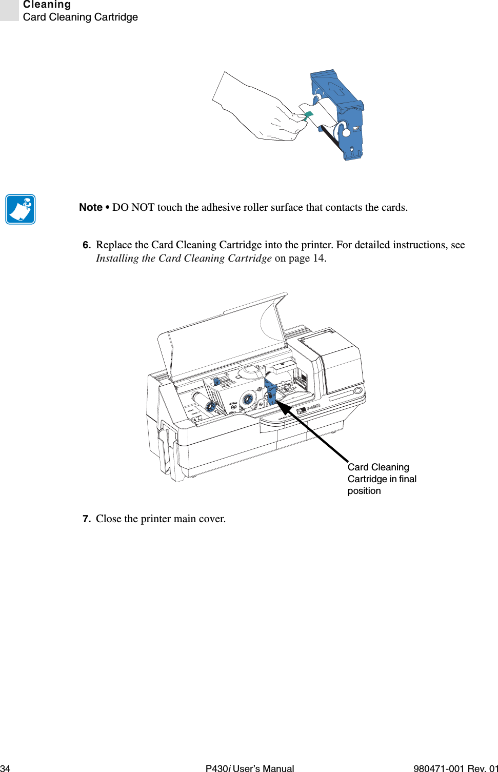 34 P430i User’s Manual 980471-001 Rev. 01CleaningCard Cleaning Cartridge6. Replace the Card Cleaning Cartridge into the printer. For detailed instructions, see Installing the Card Cleaning Cartridge on page 14.7. Close the printer main cover.Note • DO NOT touch the adhesive roller surface that contacts the cards.Dual-Sided ColorCard Cleaning Cartridge in final position