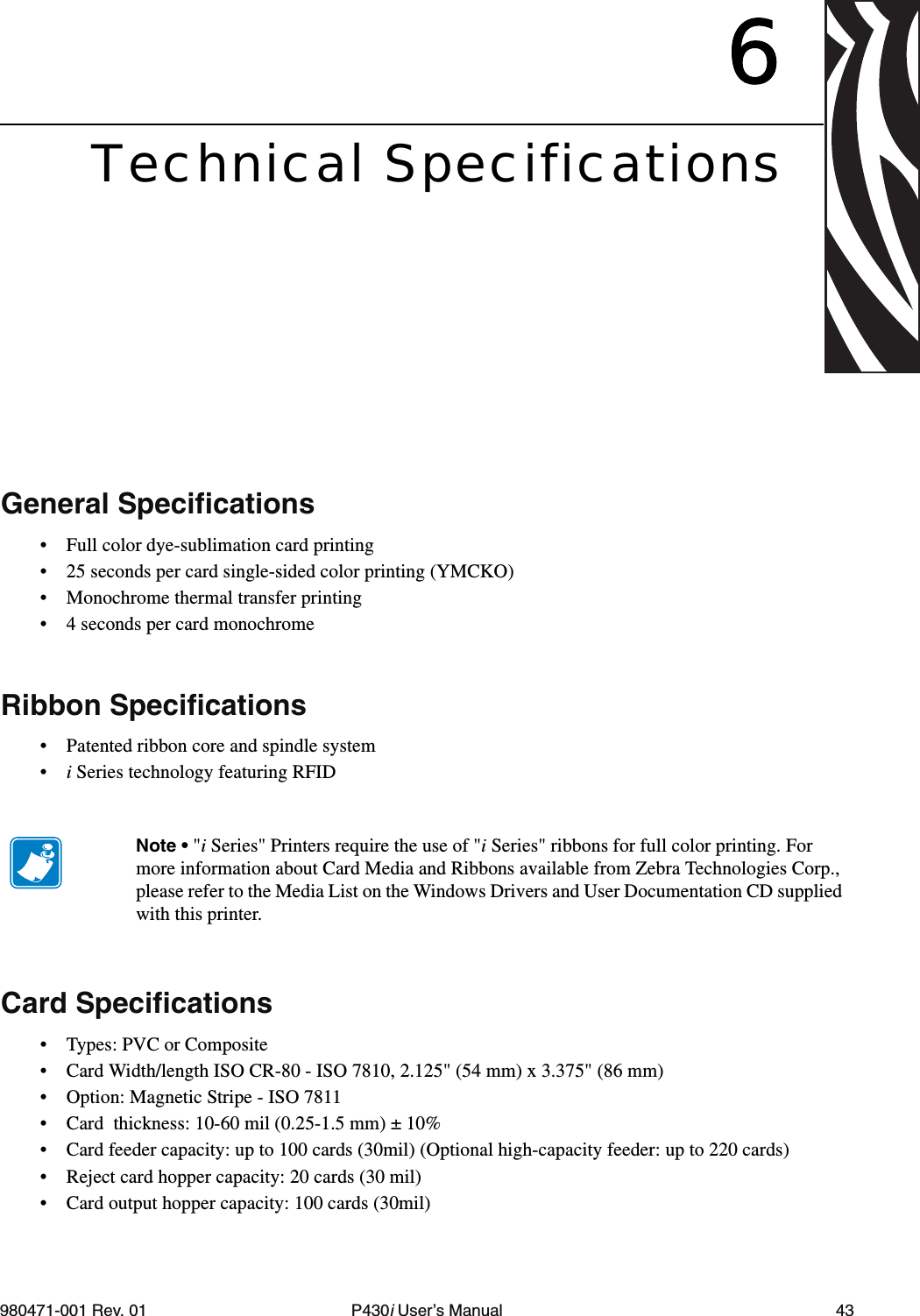 980471-001 Rev. 01 P430i User’s Manual 436Technical SpecificationsGeneral Specifications• Full color dye-sublimation card printing• 25 seconds per card single-sided color printing (YMCKO)• Monochrome thermal transfer printing• 4 seconds per card monochromeRibbon Specifications• Patented ribbon core and spindle system•i Series technology featuring RFIDCard Specifications• Types: PVC or Composite• Card Width/length ISO CR-80 - ISO 7810, 2.125&quot; (54 mm) x 3.375&quot; (86 mm)• Option: Magnetic Stripe - ISO 7811 • Card  thickness: 10-60 mil (0.25-1.5 mm) ± 10%• Card feeder capacity: up to 100 cards (30mil) (Optional high-capacity feeder: up to 220 cards)• Reject card hopper capacity: 20 cards (30 mil)• Card output hopper capacity: 100 cards (30mil)Note • &quot;i Series&quot; Printers require the use of &quot;i Series&quot; ribbons for full color printing. For more information about Card Media and Ribbons available from Zebra Technologies Corp., please refer to the Media List on the Windows Drivers and User Documentation CD supplied with this printer.