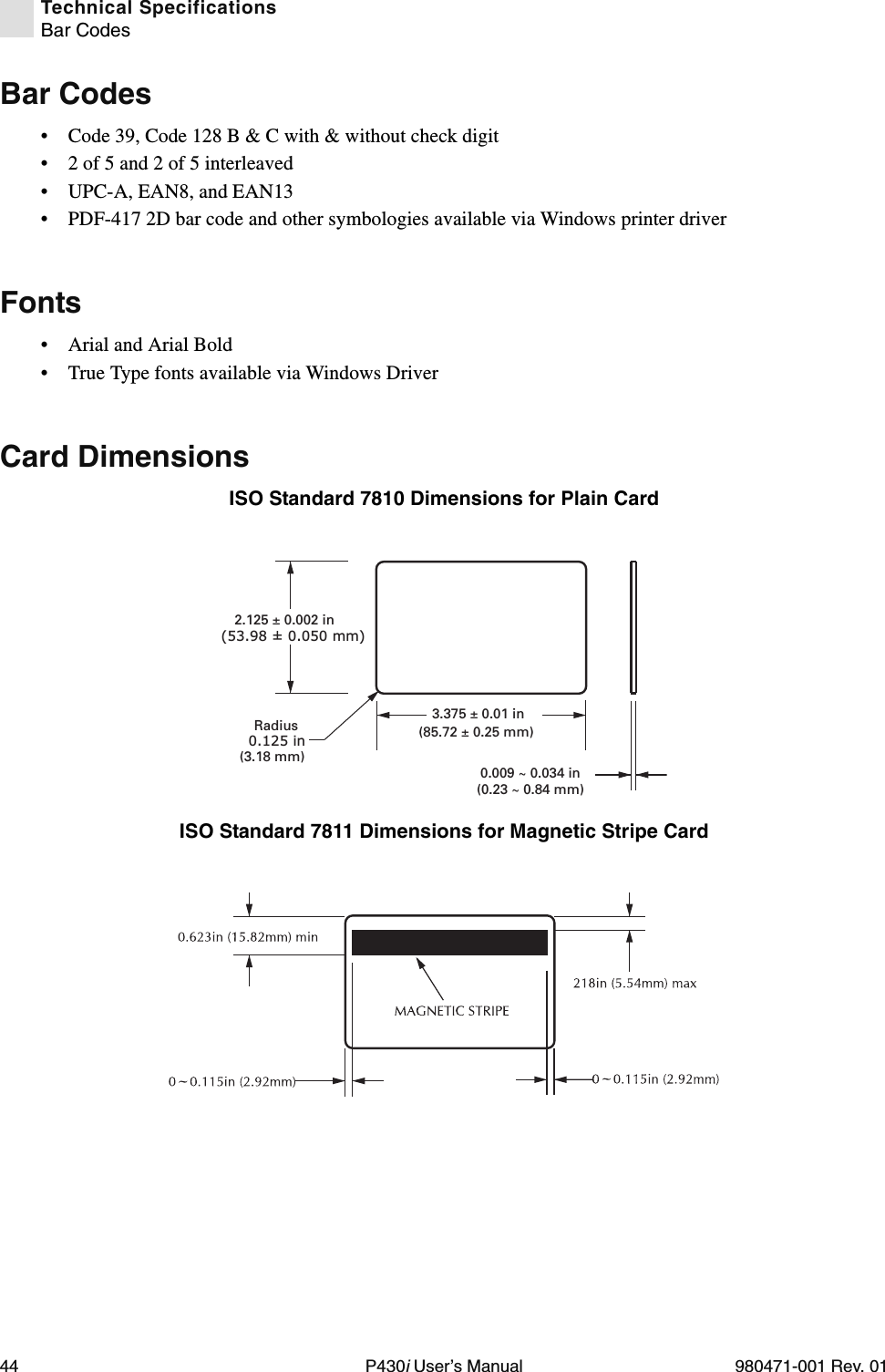 44 P430i User’s Manual 980471-001 Rev. 01Technical SpecificationsBar CodesBar Codes• Code 39, Code 128 B &amp; C with &amp; without check digit• 2 of 5 and 2 of 5 interleaved• UPC-A, EAN8, and EAN13• PDF-417 2D bar code and other symbologies available via Windows printer driverFonts• Arial and Arial Bold• True Type fonts available via Windows DriverCard DimensionsISO Standard 7810 Dimensions for Plain CardISO Standard 7811 Dimensions for Magnetic Stripe Card0.125 inRadius(3.18 mm)3.375 ± 0.01 in(85.72 ± 0.25 mm)2.125 ± 0.002 in(53.98 ± 0.050 mm)0.009 ~ 0.034 in(0.23 ~ 0.84 mm)