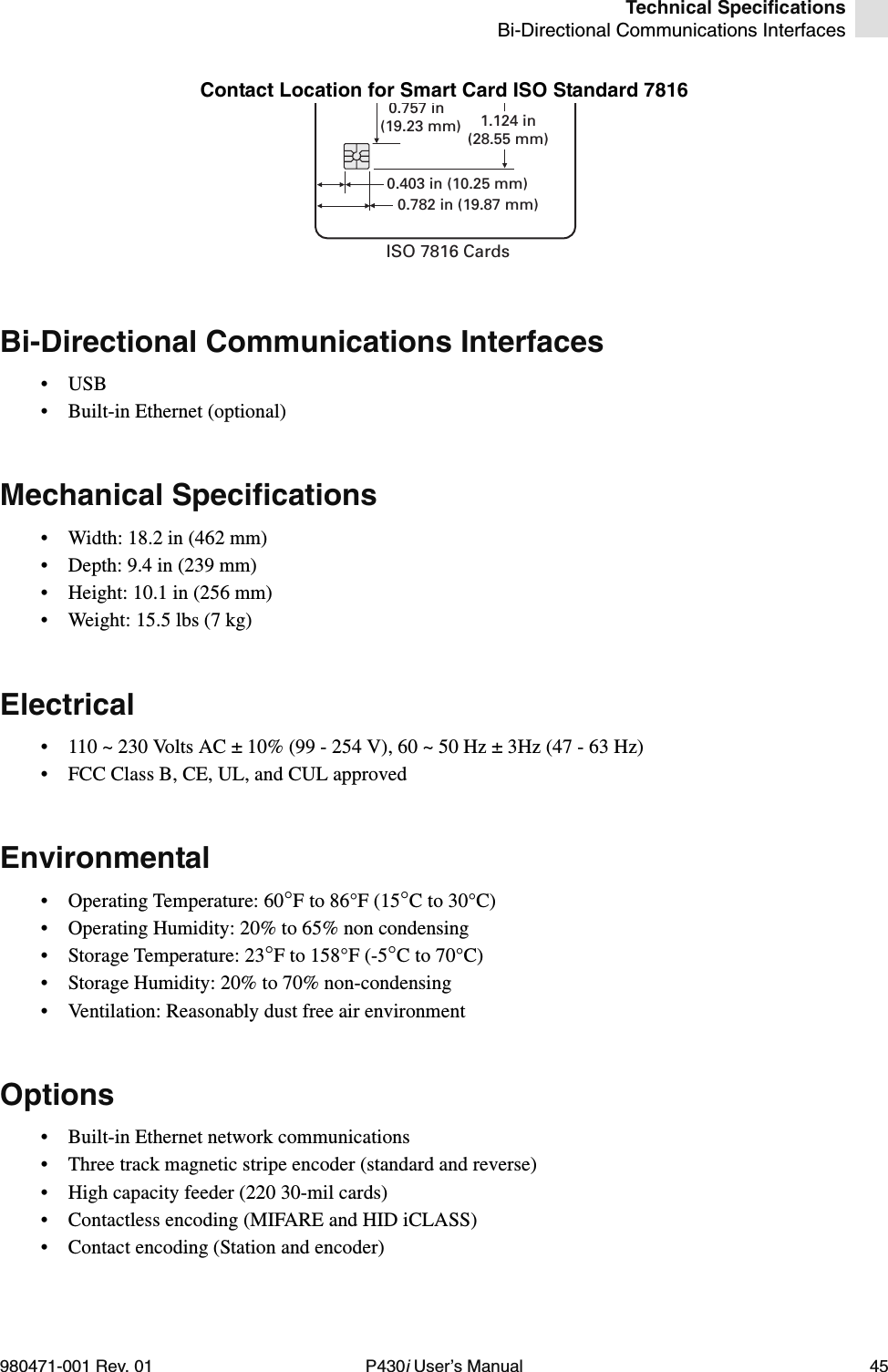 Technical SpecificationsBi-Directional Communications Interfaces980471-001 Rev. 01 P430i User’s Manual 45Contact Location for Smart Card ISO Standard 7816Bi-Directional Communications Interfaces•USB• Built-in Ethernet (optional)Mechanical Specifications• Width: 18.2 in (462 mm)• Depth: 9.4 in (239 mm)• Height: 10.1 in (256 mm)• Weight: 15.5 lbs (7 kg)Electrical• 110 ~ 230 Volts AC ± 10% (99 - 254 V), 60 ~ 50 Hz ± 3Hz (47 - 63 Hz)• FCC Class B, CE, UL, and CUL approvedEnvironmental• Operating Temperature: 60°F to 86°F (15°C to 30°C)• Operating Humidity: 20% to 65% non condensing• Storage Temperature: 23°F to 158°F (-5°C to 70°C)• Storage Humidity: 20% to 70% non-condensing• Ventilation: Reasonably dust free air environmentOptions• Built-in Ethernet network communications• Three track magnetic stripe encoder (standard and reverse)• High capacity feeder (220 30-mil cards)• Contactless encoding (MIFARE and HID iCLASS)• Contact encoding (Station and encoder)0.403 in (10.25 mm)0.782 in (19.87 mm)0.757 in(19.23 mm) 1.124 in(28.55 mm)ISO 7816 Cards