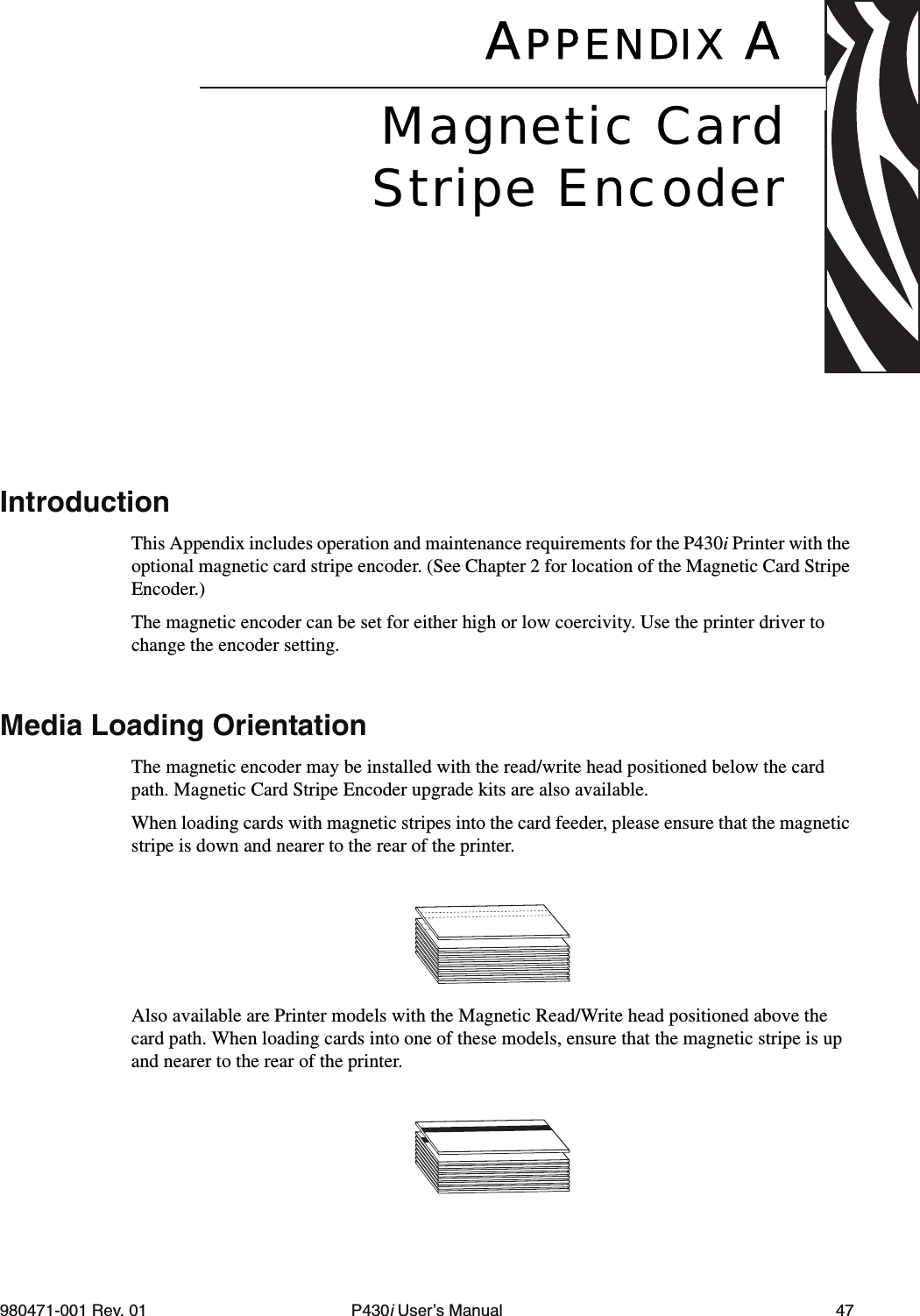 980471-001 Rev. 01 P430i User’s Manual 47APPENDIX AIntroductionThis Appendix includes operation and maintenance requirements for the P430i Printer with the optional magnetic card stripe encoder. (See Chapter 2 for location of the Magnetic Card Stripe Encoder.) The magnetic encoder can be set for either high or low coercivity. Use the printer driver to change the encoder setting.Media Loading OrientationThe magnetic encoder may be installed with the read/write head positioned below the card path. Magnetic Card Stripe Encoder upgrade kits are also available.When loading cards with magnetic stripes into the card feeder, please ensure that the magnetic stripe is down and nearer to the rear of the printer.Also available are Printer models with the Magnetic Read/Write head positioned above the card path. When loading cards into one of these models, ensure that the magnetic stripe is up and nearer to the rear of the printer.Magnetic CardStripe Encoder