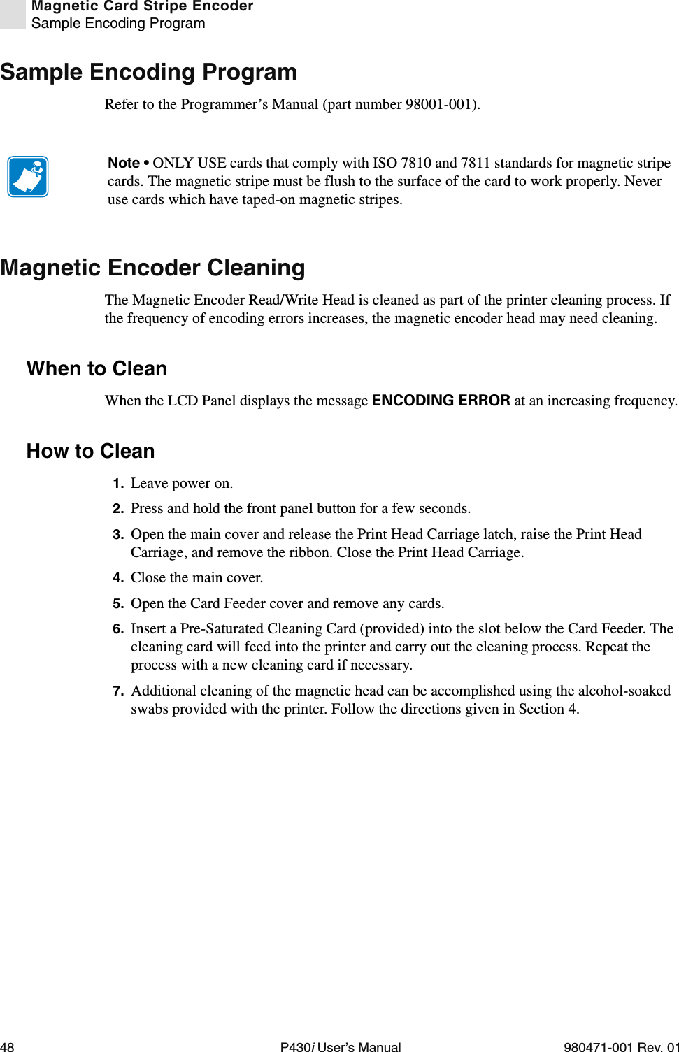 48 P430i User’s Manual 980471-001 Rev. 01Magnetic Card Stripe EncoderSample Encoding ProgramSample Encoding ProgramRefer to the Programmer’s Manual (part number 98001-001).Magnetic Encoder CleaningThe Magnetic Encoder Read/Write Head is cleaned as part of the printer cleaning process. If the frequency of encoding errors increases, the magnetic encoder head may need cleaning.When to CleanWhen the LCD Panel displays the message ENCODING ERROR at an increasing frequency.How to Clean1. Leave power on.2. Press and hold the front panel button for a few seconds.3. Open the main cover and release the Print Head Carriage latch, raise the Print Head Carriage, and remove the ribbon. Close the Print Head Carriage.4. Close the main cover.5. Open the Card Feeder cover and remove any cards.6. Insert a Pre-Saturated Cleaning Card (provided) into the slot below the Card Feeder. The cleaning card will feed into the printer and carry out the cleaning process. Repeat the process with a new cleaning card if necessary.7. Additional cleaning of the magnetic head can be accomplished using the alcohol-soaked swabs provided with the printer. Follow the directions given in Section 4.Note • ONLY USE cards that comply with ISO 7810 and 7811 standards for magnetic stripe cards. The magnetic stripe must be flush to the surface of the card to work properly. Never use cards which have taped-on magnetic stripes.