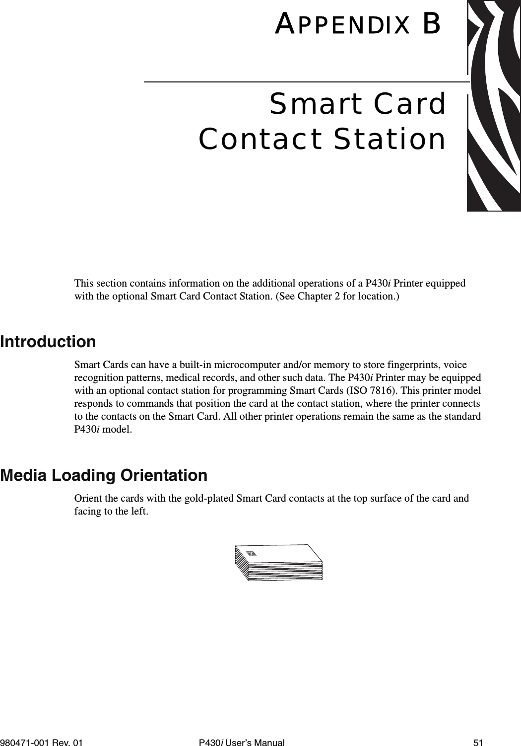 980471-001 Rev. 01 P430i User’s Manual 51APPENDIX BThis section contains information on the additional operations of a P430i Printer equipped with the optional Smart Card Contact Station. (See Chapter 2 for location.)IntroductionSmart Cards can have a built-in microcomputer and/or memory to store fingerprints, voice recognition patterns, medical records, and other such data. The P430i Printer may be equipped with an optional contact station for programming Smart Cards (ISO 7816). This printer model responds to commands that position the card at the contact station, where the printer connects to the contacts on the Smart Card. All other printer operations remain the same as the standard P430i model.Media Loading OrientationOrient the cards with the gold-plated Smart Card contacts at the top surface of the card and facing to the left.Smart CardContact Station