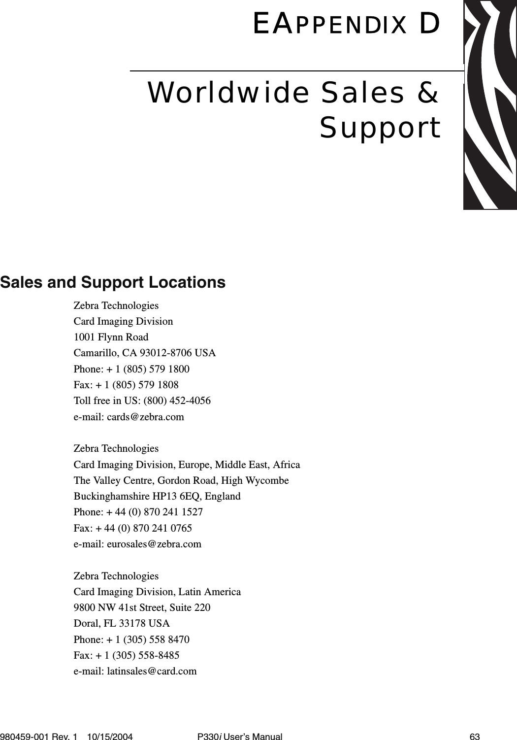 980459-001 Rev. 1 10/15/2004 P330i User’s Manual 63EAPPENDIX DSales and Support LocationsZebra TechnologiesCard Imaging Division1001 Flynn RoadCamarillo, CA 93012-8706 USAPhone: + 1 (805) 579 1800Fax: + 1 (805) 579 1808Toll free in US: (800) 452-4056e-mail: cards@zebra.comZebra TechnologiesCard Imaging Division, Europe, Middle East, AfricaThe Valley Centre, Gordon Road, High WycombeBuckinghamshire HP13 6EQ, EnglandPhone: + 44 (0) 870 241 1527Fax: + 44 (0) 870 241 0765e-mail: eurosales@zebra.comZebra TechnologiesCard Imaging Division, Latin America9800 NW 41st Street, Suite 220Doral, FL 33178 USAPhone: + 1 (305) 558 8470Fax: + 1 (305) 558-8485e-mail: latinsales@card.comWorldwide Sales &amp;Support