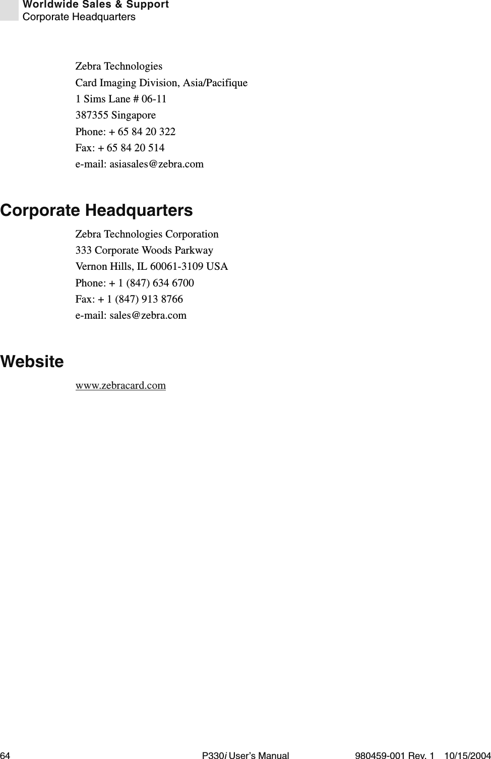 64 P330i User’s Manual 980459-001 Rev. 1 10/15/2004Worldwide Sales &amp; SupportCorporate HeadquartersZebra TechnologiesCard Imaging Division, Asia/Pacifique1 Sims Lane # 06-11387355 SingaporePhone: + 65 84 20 322Fax: + 65 84 20 514e-mail: asiasales@zebra.comCorporate HeadquartersZebra Technologies Corporation333 Corporate Woods ParkwayVernon Hills, IL 60061-3109 USAPhone: + 1 (847) 634 6700Fax: + 1 (847) 913 8766e-mail: sales@zebra.comWebsitewww.zebracard.com