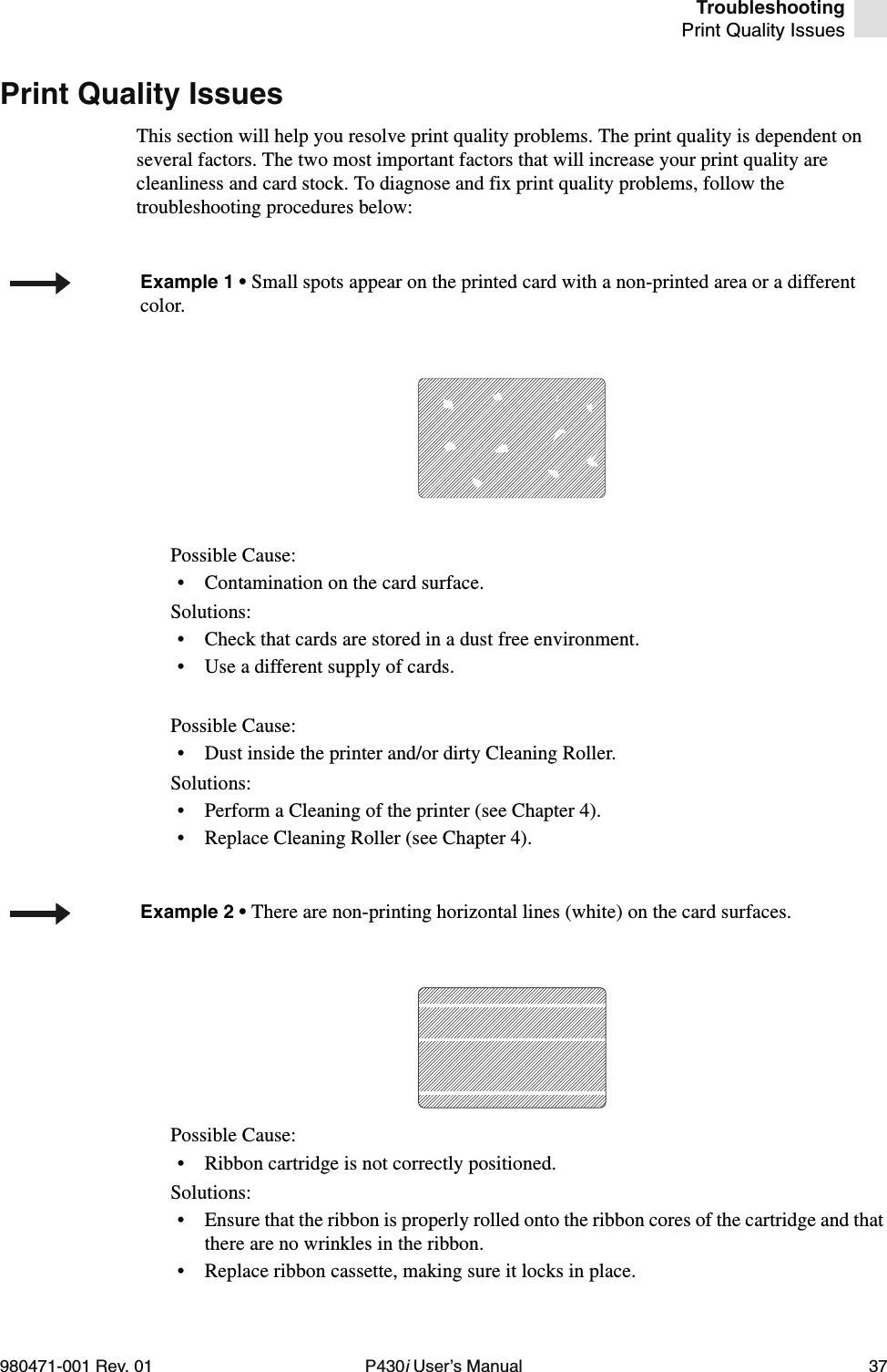 TroubleshootingPrint Quality Issues980471-001 Rev. 01 P430i User’s Manual 37Print Quality IssuesThis section will help you resolve print quality problems. The print quality is dependent on several factors. The two most important factors that will increase your print quality are cleanliness and card stock. To diagnose and fix print quality problems, follow the troubleshooting procedures below:Possible Cause:• Contamination on the card surface.Solutions:• Check that cards are stored in a dust free environment.• Use a different supply of cards.Possible Cause:• Dust inside the printer and/or dirty Cleaning Roller.Solutions:• Perform a Cleaning of the printer (see Chapter 4).• Replace Cleaning Roller (see Chapter 4).Possible Cause:• Ribbon cartridge is not correctly positioned.Solutions:• Ensure that the ribbon is properly rolled onto the ribbon cores of the cartridge and that there are no wrinkles in the ribbon.• Replace ribbon cassette, making sure it locks in place.Example 1 • Small spots appear on the printed card with a non-printed area or a different color.Example 2 • There are non-printing horizontal lines (white) on the card surfaces.