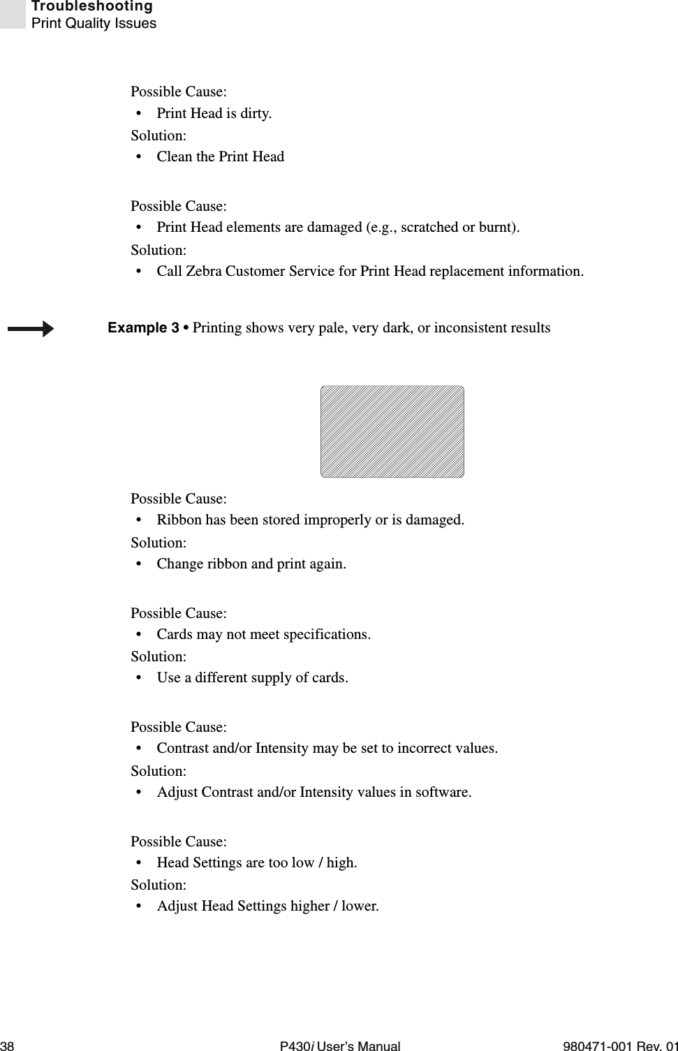 38 P430i User’s Manual 980471-001 Rev. 01TroubleshootingPrint Quality IssuesPossible Cause:• Print Head is dirty.Solution:• Clean the Print Head Possible Cause:• Print Head elements are damaged (e.g., scratched or burnt).Solution:• Call Zebra Customer Service for Print Head replacement information.Possible Cause:• Ribbon has been stored improperly or is damaged.Solution:• Change ribbon and print again.Possible Cause:• Cards may not meet specifications.Solution:• Use a different supply of cards.Possible Cause:• Contrast and/or Intensity may be set to incorrect values.Solution:• Adjust Contrast and/or Intensity values in software.Possible Cause:• Head Settings are too low / high.Solution:• Adjust Head Settings higher / lower.Example 3 • Printing shows very pale, very dark, or inconsistent results