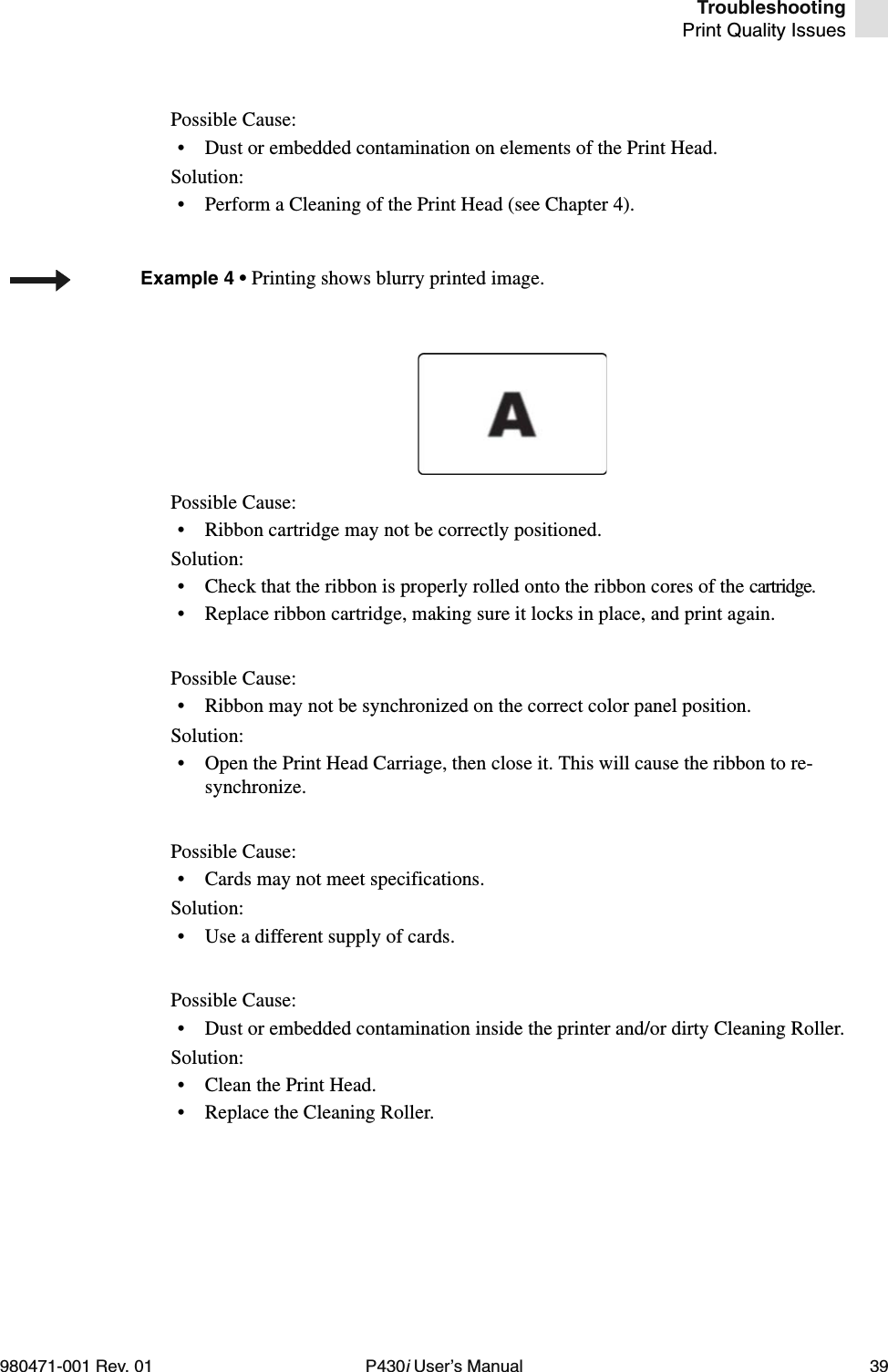 TroubleshootingPrint Quality Issues980471-001 Rev. 01 P430i User’s Manual 39Possible Cause:• Dust or embedded contamination on elements of the Print Head.Solution:• Perform a Cleaning of the Print Head (see Chapter 4).Possible Cause:• Ribbon cartridge may not be correctly positioned.Solution:• Check that the ribbon is properly rolled onto the ribbon cores of the cartridge.• Replace ribbon cartridge, making sure it locks in place, and print again.Possible Cause:• Ribbon may not be synchronized on the correct color panel position.Solution:• Open the Print Head Carriage, then close it. This will cause the ribbon to re-synchronize.Possible Cause:• Cards may not meet specifications.Solution:• Use a different supply of cards.Possible Cause:• Dust or embedded contamination inside the printer and/or dirty Cleaning Roller.Solution:• Clean the Print Head.• Replace the Cleaning Roller.Example 4 • Printing shows blurry printed image.