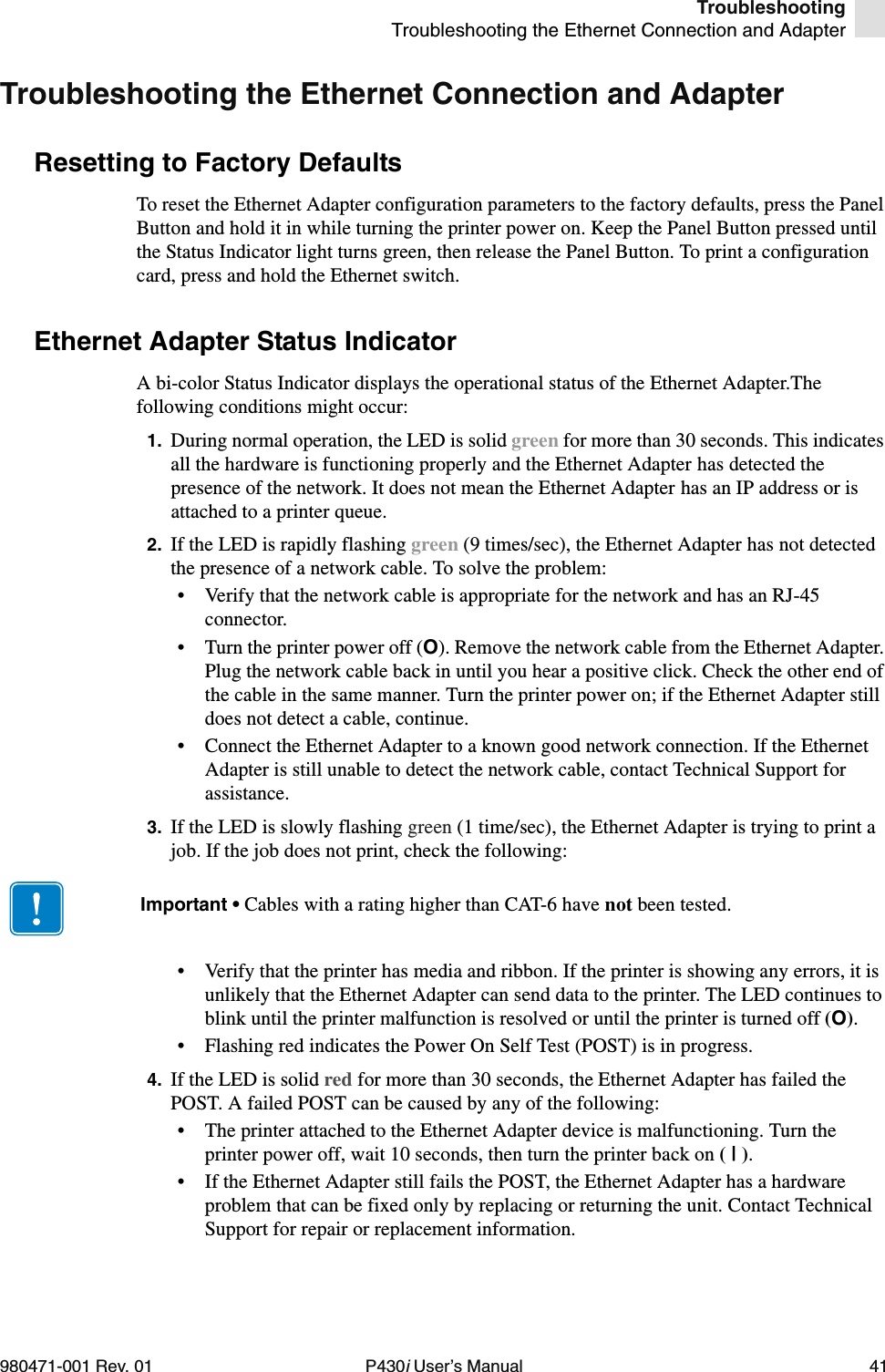 TroubleshootingTroubleshooting the Ethernet Connection and Adapter980471-001 Rev. 01 P430i User’s Manual 41Troubleshooting the Ethernet Connection and AdapterResetting to Factory DefaultsTo reset the Ethernet Adapter configuration parameters to the factory defaults, press the Panel Button and hold it in while turning the printer power on. Keep the Panel Button pressed until the Status Indicator light turns green, then release the Panel Button. To print a configuration card, press and hold the Ethernet switch.Ethernet Adapter Status IndicatorA bi-color Status Indicator displays the operational status of the Ethernet Adapter.The following conditions might occur:1. During normal operation, the LED is solid green for more than 30 seconds. This indicates all the hardware is functioning properly and the Ethernet Adapter has detected the presence of the network. It does not mean the Ethernet Adapter has an IP address or is attached to a printer queue.2. If the LED is rapidly flashing green (9 times/sec), the Ethernet Adapter has not detected the presence of a network cable. To solve the problem:• Verify that the network cable is appropriate for the network and has an RJ-45 connector.• Turn the printer power off (O). Remove the network cable from the Ethernet Adapter. Plug the network cable back in until you hear a positive click. Check the other end of the cable in the same manner. Turn the printer power on; if the Ethernet Adapter still does not detect a cable, continue.• Connect the Ethernet Adapter to a known good network connection. If the Ethernet Adapter is still unable to detect the network cable, contact Technical Support for assistance.3. If the LED is slowly flashing green (1 time/sec), the Ethernet Adapter is trying to print a job. If the job does not print, check the following:• Verify that the printer has media and ribbon. If the printer is showing any errors, it is unlikely that the Ethernet Adapter can send data to the printer. The LED continues to blink until the printer malfunction is resolved or until the printer is turned off (O).• Flashing red indicates the Power On Self Test (POST) is in progress.4. If the LED is solid red for more than 30 seconds, the Ethernet Adapter has failed the POST. A failed POST can be caused by any of the following:• The printer attached to the Ethernet Adapter device is malfunctioning. Turn the printer power off, wait 10 seconds, then turn the printer back on ( | ).• If the Ethernet Adapter still fails the POST, the Ethernet Adapter has a hardware problem that can be fixed only by replacing or returning the unit. Contact Technical Support for repair or replacement information.Important • Cables with a rating higher than CAT-6 have not been tested.