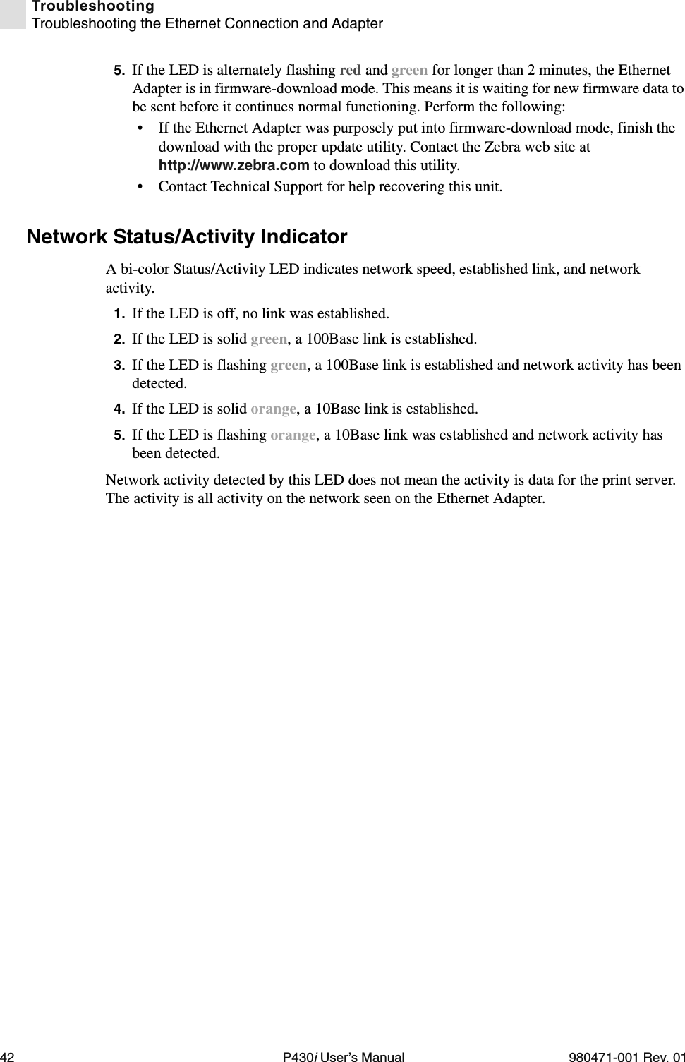 42 P430i User’s Manual 980471-001 Rev. 01TroubleshootingTroubleshooting the Ethernet Connection and Adapter5. If the LED is alternately flashing red and green for longer than 2 minutes, the Ethernet Adapter is in firmware-download mode. This means it is waiting for new firmware data to be sent before it continues normal functioning. Perform the following:• If the Ethernet Adapter was purposely put into firmware-download mode, finish the download with the proper update utility. Contact the Zebra web site at http://www.zebra.com to download this utility.• Contact Technical Support for help recovering this unit.Network Status/Activity IndicatorA bi-color Status/Activity LED indicates network speed, established link, and network activity.1. If the LED is off, no link was established.2. If the LED is solid green, a 100Base link is established.3. If the LED is flashing green, a 100Base link is established and network activity has been detected.4. If the LED is solid orange, a 10Base link is established.5. If the LED is flashing orange, a 10Base link was established and network activity has been detected.Network activity detected by this LED does not mean the activity is data for the print server. The activity is all activity on the network seen on the Ethernet Adapter.