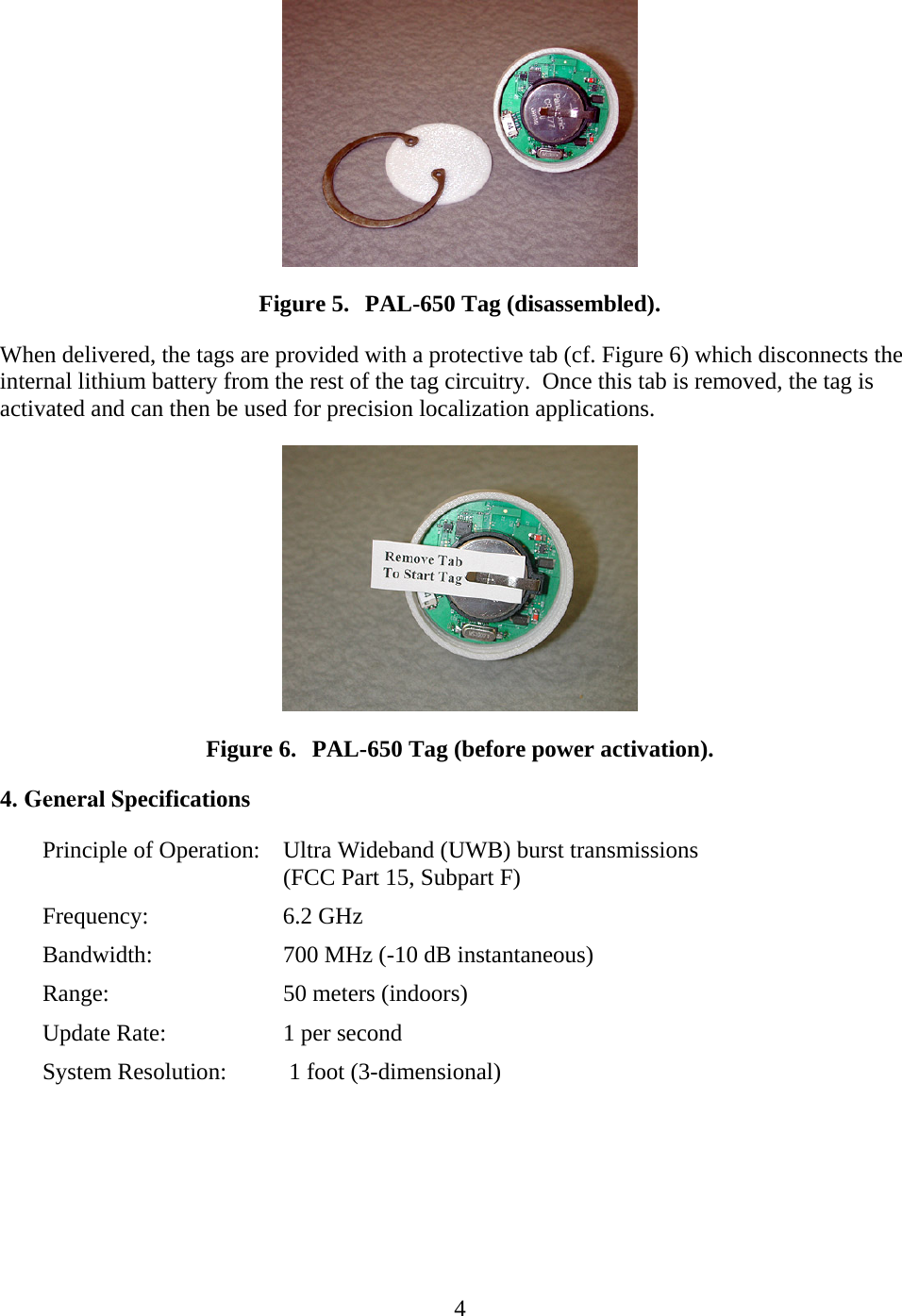   4 Figure 5. PAL-650 Tag (disassembled). When delivered, the tags are provided with a protective tab (cf. Figure 6) which disconnects the internal lithium battery from the rest of the tag circuitry.  Once this tab is removed, the tag is activated and can then be used for precision localization applications.  Figure 6. PAL-650 Tag (before power activation). 4. General SpecificationsPrinciple of Operation:  Ultra Wideband (UWB) burst transmissions (FCC Part 15, Subpart F) Frequency:   6.2 GHz Bandwidth:    700 MHz (-10 dB instantaneous) Range:   50 meters (indoors) Update Rate:    1 per secondSystem Resolution:  1 foot (3-dimensional)  
