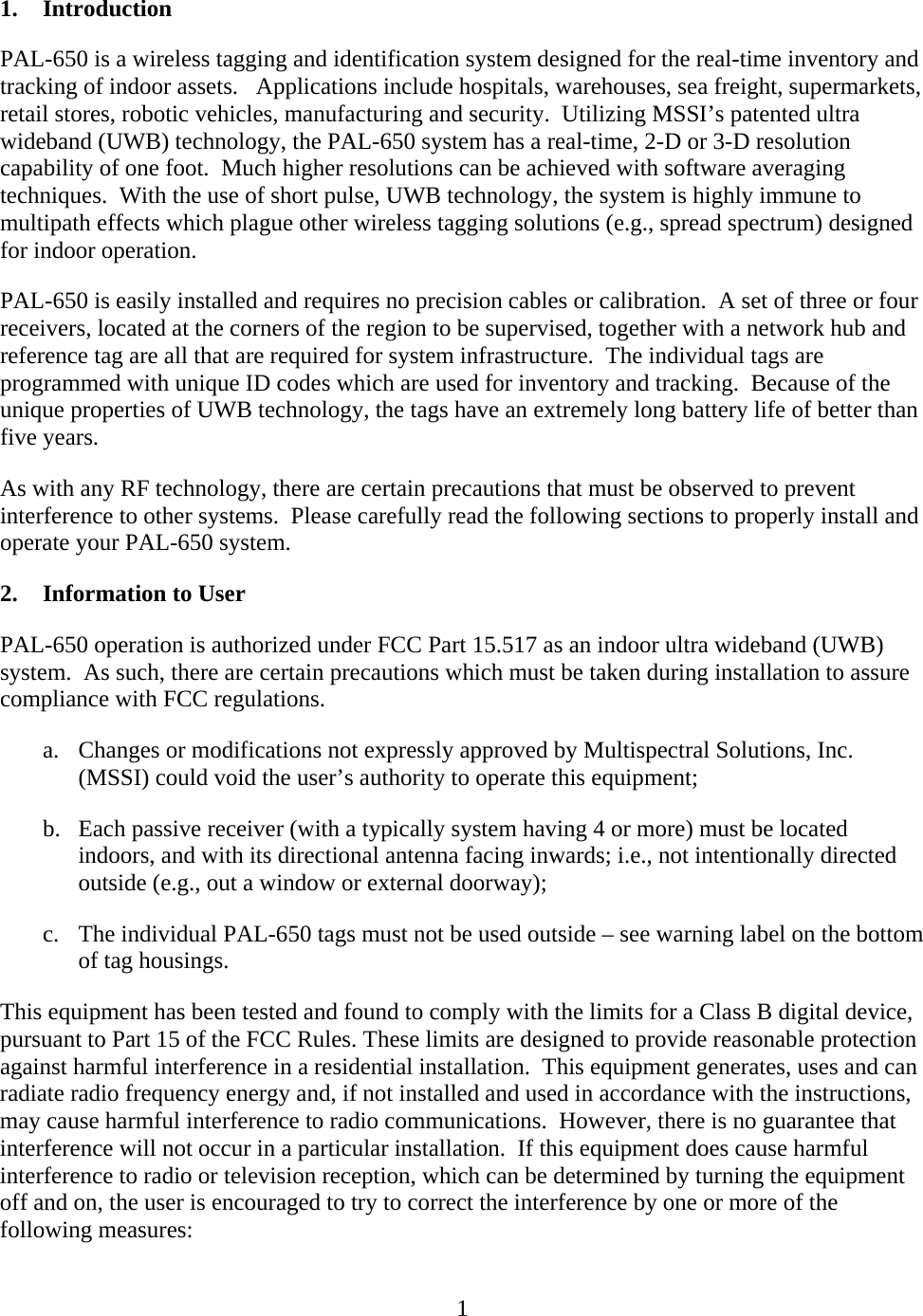   11. Introduction PAL-650 is a wireless tagging and identification system designed for the real-time inventory and tracking of indoor assets.   Applications include hospitals, warehouses, sea freight, supermarkets, retail stores, robotic vehicles, manufacturing and security.  Utilizing MSSI’s patented ultra wideband (UWB) technology, the PAL-650 system has a real-time, 2-D or 3-D resolution capability of one foot.  Much higher resolutions can be achieved with software averaging techniques.  With the use of short pulse, UWB technology, the system is highly immune to multipath effects which plague other wireless tagging solutions (e.g., spread spectrum) designed for indoor operation.  PAL-650 is easily installed and requires no precision cables or calibration.  A set of three or four receivers, located at the corners of the region to be supervised, together with a network hub and reference tag are all that are required for system infrastructure.  The individual tags are programmed with unique ID codes which are used for inventory and tracking.  Because of the unique properties of UWB technology, the tags have an extremely long battery life of better than five years. As with any RF technology, there are certain precautions that must be observed to prevent interference to other systems.  Please carefully read the following sections to properly install and operate your PAL-650 system.  2. Information to User PAL-650 operation is authorized under FCC Part 15.517 as an indoor ultra wideband (UWB) system.  As such, there are certain precautions which must be taken during installation to assure compliance with FCC regulations. a. Changes or modifications not expressly approved by Multispectral Solutions, Inc. (MSSI) could void the user’s authority to operate this equipment; b. Each passive receiver (with a typically system having 4 or more) must be located indoors, and with its directional antenna facing inwards; i.e., not intentionally directed outside (e.g., out a window or external doorway); c. The individual PAL-650 tags must not be used outside – see warning label on the bottom of tag housings. This equipment has been tested and found to comply with the limits for a Class B digital device, pursuant to Part 15 of the FCC Rules. These limits are designed to provide reasonable protection against harmful interference in a residential installation.  This equipment generates, uses and can radiate radio frequency energy and, if not installed and used in accordance with the instructions, may cause harmful interference to radio communications.  However, there is no guarantee that interference will not occur in a particular installation.  If this equipment does cause harmful interference to radio or television reception, which can be determined by turning the equipment off and on, the user is encouraged to try to correct the interference by one or more of the following measures: 