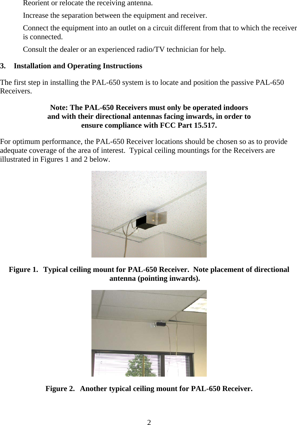   2Reorient or relocate the receiving antenna. Increase the separation between the equipment and receiver. Connect the equipment into an outlet on a circuit different from that to which the receiver is connected. Consult the dealer or an experienced radio/TV technician for help. 3. Installation and Operating Instructions The first step in installing the PAL-650 system is to locate and position the passive PAL-650 Receivers. Note: The PAL-650 Receivers must only be operated indoors and with their directional antennas facing inwards, in order to ensure compliance with FCC Part 15.517. For optimum performance, the PAL-650 Receiver locations should be chosen so as to provide adequate coverage of the area of interest.  Typical ceiling mountings for the Receivers are illustrated in Figures 1 and 2 below.  Figure 1. Typical ceiling mount for PAL-650 Receiver.  Note placement of directional antenna (pointing inwards).  Figure 2. Another typical ceiling mount for PAL-650 Receiver. 