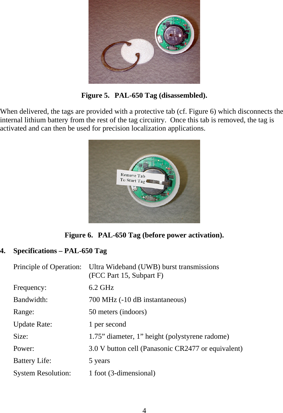   4 Figure 5. PAL-650 Tag (disassembled). When delivered, the tags are provided with a protective tab (cf. Figure 6) which disconnects the internal lithium battery from the rest of the tag circuitry.  Once this tab is removed, the tag is activated and can then be used for precision localization applications.  Figure 6. PAL-650 Tag (before power activation). 4. Specifications – PAL-650 Tag Principle of Operation:  Ultra Wideband (UWB) burst transmissions (FCC Part 15, Subpart F) Frequency:   6.2 GHz Bandwidth:    700 MHz (-10 dB instantaneous) Range:   50 meters (indoors) Update Rate:    1 per second Size:      1.75” diameter, 1” height (polystyrene radome) Power:      3.0 V button cell (Panasonic CR2477 or equivalent) Battery Life:    5 years System Resolution:  1 foot (3-dimensional)  