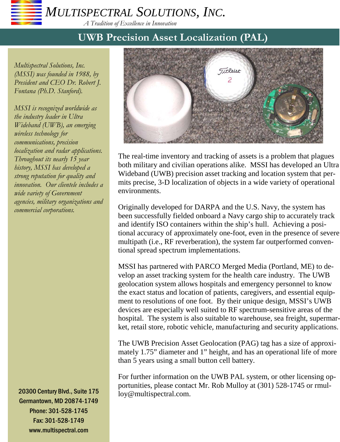 The real-time inventory and tracking of assets is a problem that plagues both military and civilian operations alike.  MSSI has developed an Ultra Wideband (UWB) precision asset tracking and location system that per-mits precise, 3-D localization of objects in a wide variety of operational environments. Originally developed for DARPA and the U.S. Navy, the system has been successfully fielded onboard a Navy cargo ship to accurately track and identify ISO containers within the ship’s hull.  Achieving a posi-tional accuracy of approximately one-foot, even in the presence of severe multipath (i.e., RF reverberation), the system far outperformed conven-tional spread spectrum implementations. MSSI has partnered with PARCO Merged Media (Portland, ME) to de-velop an asset tracking system for the health care industry.  The UWB geolocation system allows hospitals and emergency personnel to know the exact status and location of patients, caregivers, and essential equip-ment to resolutions of one foot.  By their unique design, MSSI’s UWB devices are especially well suited to RF spectrum-sensitive areas of the hospital.  The system is also suitable to warehouse, sea freight, supermar-ket, retail store, robotic vehicle, manufacturing and security applications. The UWB Precision Asset Geolocation (PAG) tag has a size of approxi-mately 1.75” diameter and 1” height, and has an operational life of more than 5 years using a small button cell battery. For further information on the UWB PAL system, or other licensing op-portunities, please contact Mr. Rob Mulloy at (301) 528-1745 or rmul-loy@multispectral.com. UWB Precision Asset Localization (PAL)  Multispectral Solutions, Inc. (MSSI) was founded in 1988, by President and CEO Dr. Robert J. Fontana (Ph.D. Stanford).    MSSI is recognized worldwide as the industry leader in Ultra Wideband (UWB), an emerging wireless technology for communications, precision localization and radar applications. Throughout its nearly 15 year history, MSSI has developed a strong reputation for quality and innovation.  Our clientele includes a wide variety of Government agencies, military organizations and commercial corporations. 20300 Century Blvd., Suite 175 Germantown, MD 20874-1749 Phone: 301-528-1745 Fax: 301-528-1749 www.multispectral.com MULTISPECTRAL SOLUTIONS, INC.                       A Tradition of Excellence in Innovation 