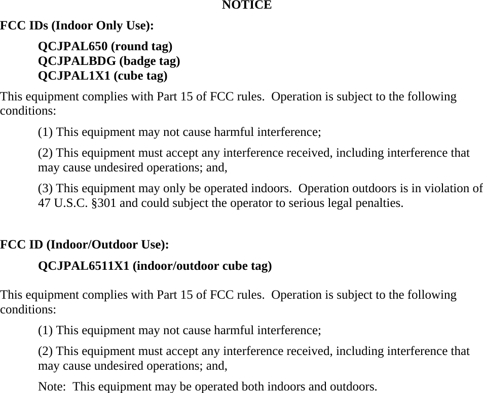 NOTICE FCC IDs (Indoor Only Use): QCJPAL650 (round tag) QCJPALBDG (badge tag) QCJPAL1X1 (cube tag) This equipment complies with Part 15 of FCC rules.  Operation is subject to the following conditions: (1) This equipment may not cause harmful interference; (2) This equipment must accept any interference received, including interference that may cause undesired operations; and,  (3) This equipment may only be operated indoors.  Operation outdoors is in violation of 47 U.S.C. §301 and could subject the operator to serious legal penalties.  FCC ID (Indoor/Outdoor Use): QCJPAL6511X1 (indoor/outdoor cube tag)  This equipment complies with Part 15 of FCC rules.  Operation is subject to the following conditions: (1) This equipment may not cause harmful interference; (2) This equipment must accept any interference received, including interference that may cause undesired operations; and,  Note:  This equipment may be operated both indoors and outdoors.  