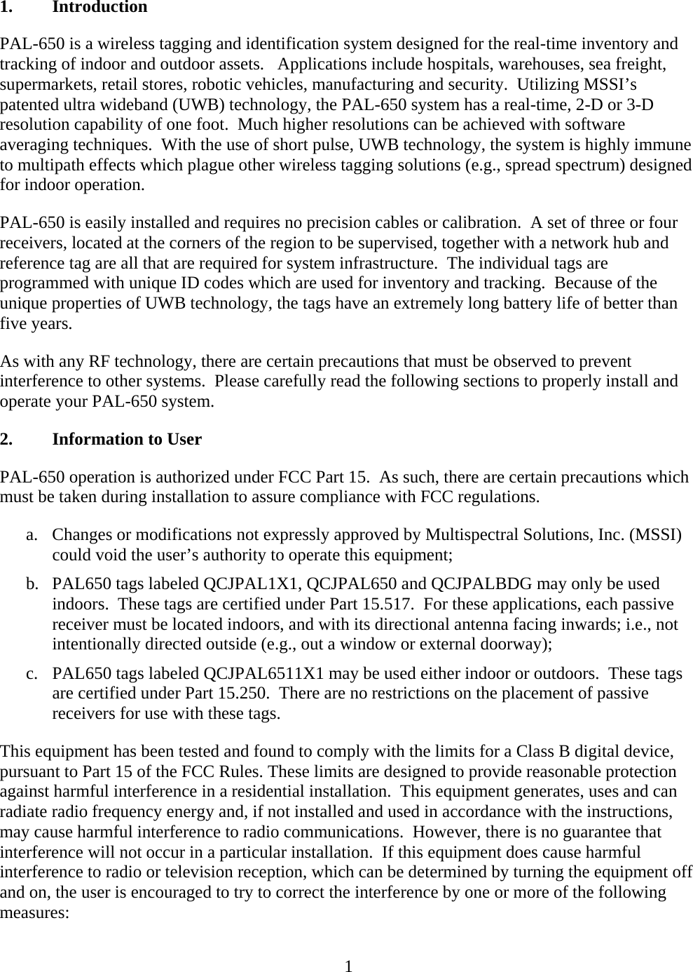  11. Introduction PAL-650 is a wireless tagging and identification system designed for the real-time inventory and tracking of indoor and outdoor assets.   Applications include hospitals, warehouses, sea freight, supermarkets, retail stores, robotic vehicles, manufacturing and security.  Utilizing MSSI’s patented ultra wideband (UWB) technology, the PAL-650 system has a real-time, 2-D or 3-D resolution capability of one foot.  Much higher resolutions can be achieved with software averaging techniques.  With the use of short pulse, UWB technology, the system is highly immune to multipath effects which plague other wireless tagging solutions (e.g., spread spectrum) designed for indoor operation. PAL-650 is easily installed and requires no precision cables or calibration.  A set of three or four receivers, located at the corners of the region to be supervised, together with a network hub and reference tag are all that are required for system infrastructure.  The individual tags are programmed with unique ID codes which are used for inventory and tracking.  Because of the unique properties of UWB technology, the tags have an extremely long battery life of better than five years. As with any RF technology, there are certain precautions that must be observed to prevent interference to other systems.  Please carefully read the following sections to properly install and operate your PAL-650 system. 2. Information to User PAL-650 operation is authorized under FCC Part 15.  As such, there are certain precautions which must be taken during installation to assure compliance with FCC regulations. a.   Changes or modifications not expressly approved by Multispectral Solutions, Inc. (MSSI) could void the user’s authority to operate this equipment; b.   PAL650 tags labeled QCJPAL1X1, QCJPAL650 and QCJPALBDG may only be used indoors.  These tags are certified under Part 15.517.  For these applications, each passive receiver must be located indoors, and with its directional antenna facing inwards; i.e., not intentionally directed outside (e.g., out a window or external doorway); c.   PAL650 tags labeled QCJPAL6511X1 may be used either indoor or outdoors.  These tags are certified under Part 15.250.  There are no restrictions on the placement of passive receivers for use with these tags. This equipment has been tested and found to comply with the limits for a Class B digital device, pursuant to Part 15 of the FCC Rules. These limits are designed to provide reasonable protection against harmful interference in a residential installation.  This equipment generates, uses and can radiate radio frequency energy and, if not installed and used in accordance with the instructions, may cause harmful interference to radio communications.  However, there is no guarantee that interference will not occur in a particular installation.  If this equipment does cause harmful interference to radio or television reception, which can be determined by turning the equipment off and on, the user is encouraged to try to correct the interference by one or more of the following measures: 