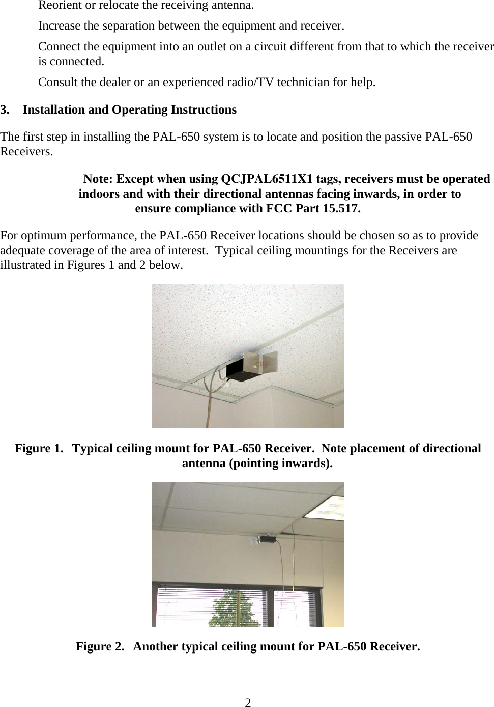   2Reorient or relocate the receiving antenna. Increase the separation between the equipment and receiver. Connect the equipment into an outlet on a circuit different from that to which the receiver is connected. Consult the dealer or an experienced radio/TV technician for help. 3. Installation and Operating Instructions The first step in installing the PAL-650 system is to locate and position the passive PAL-650 Receivers. Note: Except when using QCJPAL6511X1 tags, receivers must be operated indoors and with their directional antennas facing inwards, in order to ensure compliance with FCC Part 15.517.For optimum performance, the PAL-650 Receiver locations should be chosen so as to provide adequate coverage of the area of interest.  Typical ceiling mountings for the Receivers are illustrated in Figures 1 and 2 below.  Figure 1. Typical ceiling mount for PAL-650 Receiver.  Note placement of directional antenna (pointing inwards).  Figure 2. Another typical ceiling mount for PAL-650 Receiver. 