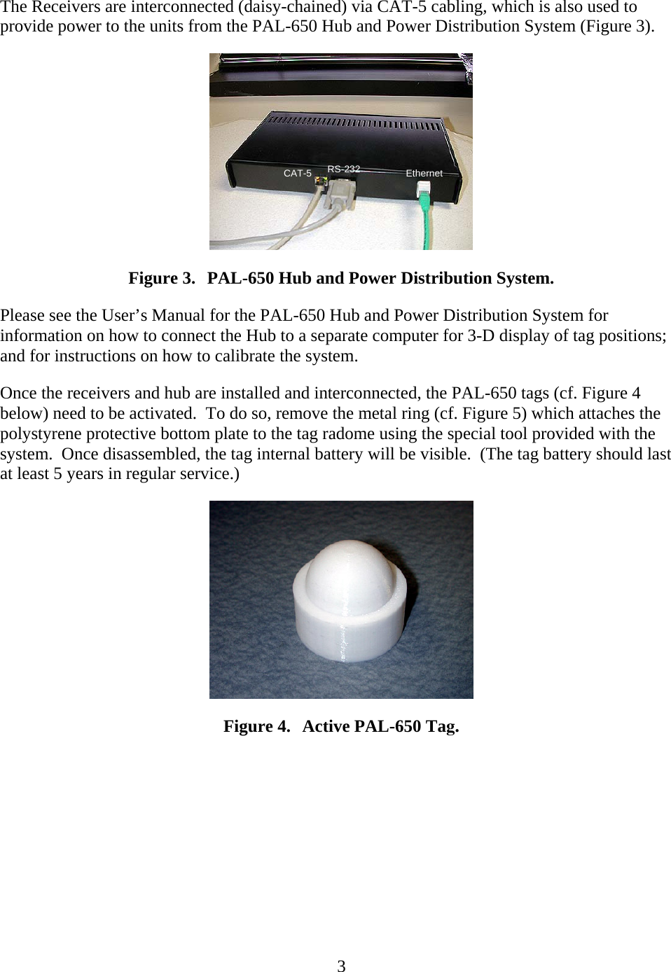   3The Receivers are interconnected (daisy-chained) via CAT-5 cabling, which is also used to provide power to the units from the PAL-650 Hub and Power Distribution System (Figure 3). EthernetRS-232CAT-5 Figure 3. PAL-650 Hub and Power Distribution System. Please see the User’s Manual for the PAL-650 Hub and Power Distribution System for information on how to connect the Hub to a separate computer for 3-D display of tag positions; and for instructions on how to calibrate the system. Once the receivers and hub are installed and interconnected, the PAL-650 tags (cf. Figure 4 below) need to be activated.  To do so, remove the metal ring (cf. Figure 5) which attaches the polystyrene protective bottom plate to the tag radome using the special tool provided with the system.  Once disassembled, the tag internal battery will be visible.  (The tag battery should last at least 5 years in regular service.)  Figure 4. Active PAL-650 Tag. 