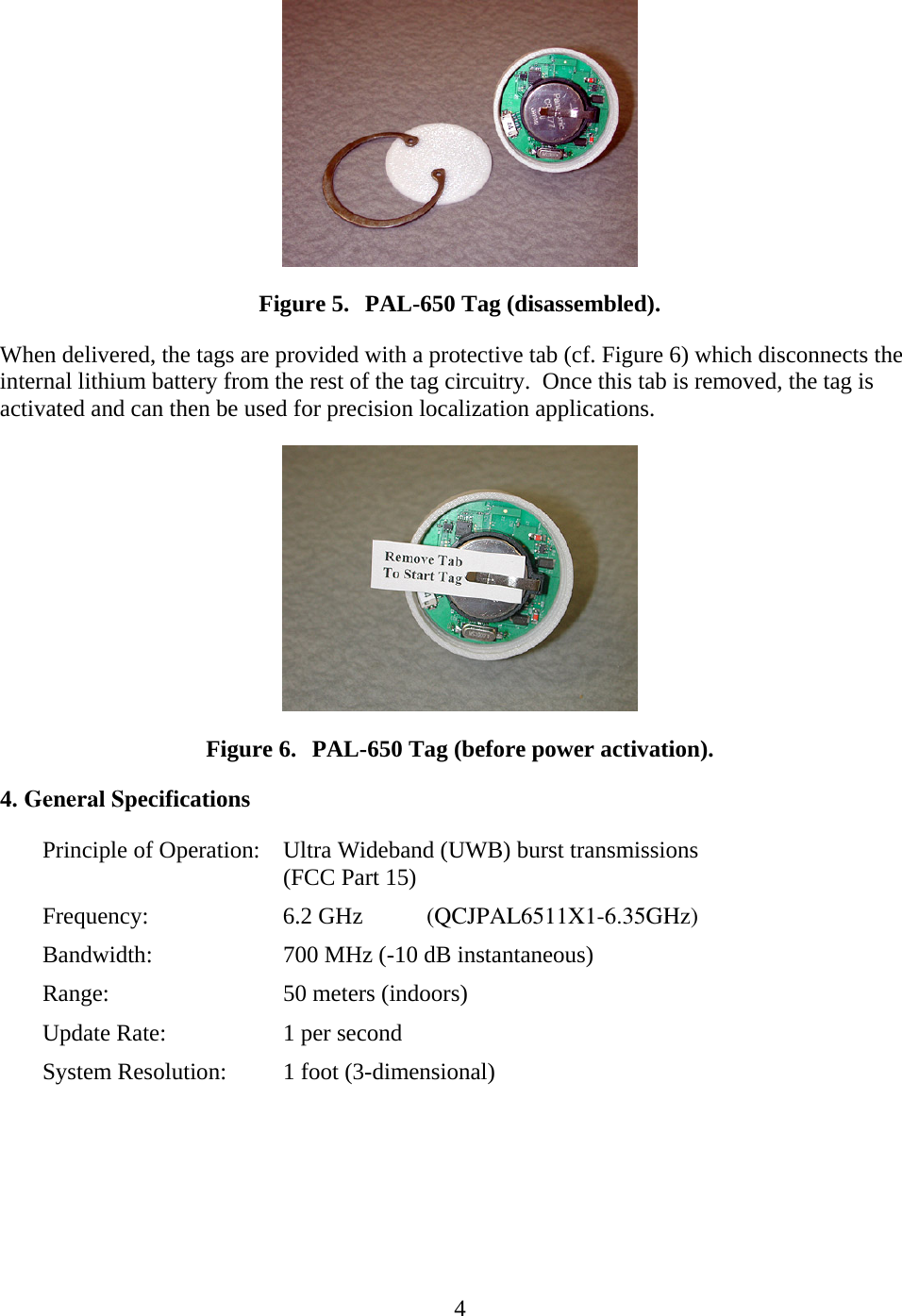   4 Figure 5. PAL-650 Tag (disassembled). When delivered, the tags are provided with a protective tab (cf. Figure 6) which disconnects the internal lithium battery from the rest of the tag circuitry.  Once this tab is removed, the tag is activated and can then be used for precision localization applications.  Figure 6. PAL-650 Tag (before power activation). 4. General SpecificationsPrinciple of Operation:  Ultra Wideband (UWB) burst transmissions (FCC Part 15) Frequency:   6.2 GHz (QCJPAL6511X1-6.35GHz) Bandwidth:    700 MHz (-10 dB instantaneous) Range:   50 meters (indoors) Update Rate:    1 per secondSystem Resolution: 1 foot (3-dimensional)  