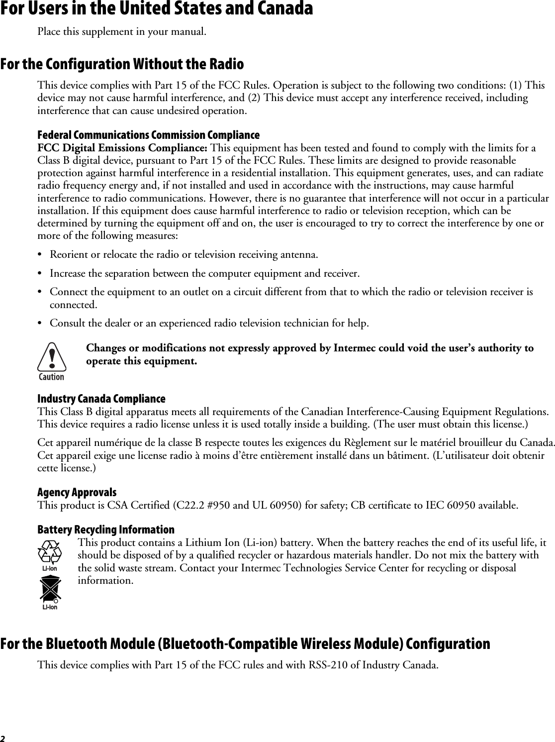 2 For Users in the United States and Canada Place this supplement in your manual. For the Configuration Without the Radio This device complies with Part 15 of the FCC Rules. Operation is subject to the following two conditions: (1) This device may not cause harmful interference, and (2) This device must accept any interference received, including interference that can cause undesired operation. Federal Communications Commission Compliance  FCC Digital Emissions Compliance: This equipment has been tested and found to comply with the limits for a Class B digital device, pursuant to Part 15 of the FCC Rules. These limits are designed to provide reasonable protection against harmful interference in a residential installation. This equipment generates, uses, and can radiate radio frequency energy and, if not installed and used in accordance with the instructions, may cause harmful interference to radio communications. However, there is no guarantee that interference will not occur in a particular installation. If this equipment does cause harmful interference to radio or television reception, which can be determined by turning the equipment off and on, the user is encouraged to try to correct the interference by one or more of the following measures: •  Reorient or relocate the radio or television receiving antenna. •  Increase the separation between the computer equipment and receiver. •  Connect the equipment to an outlet on a circuit different from that to which the radio or television receiver is connected. •  Consult the dealer or an experienced radio television technician for help.  Changes or modifications not expressly approved by Intermec could void the user’s authority to operate this equipment. Industry Canada Compliance This Class B digital apparatus meets all requirements of the Canadian Interference-Causing Equipment Regulations. This device requires a radio license unless it is used totally inside a building. (The user must obtain this license.) Cet appareil numérique de la classe B respecte toutes les exigences du Règlement sur le matériel brouilleur du Canada. Cet appareil exige une license radio à moins d’être entièrement installé dans un bâtiment. (L’utilisateur doit obtenir cette license.) Agency Approvals This product is CSA Certified (C22.2 #950 and UL 60950) for safety; CB certificate to IEC 60950 available. Battery Recycling Information Li-ionLi-ion This product contains a Lithium Ion (Li-ion) battery. When the battery reaches the end of its useful life, it should be disposed of by a qualified recycler or hazardous materials handler. Do not mix the battery with the solid waste stream. Contact your Intermec Technologies Service Center for recycling or disposal information. For the Bluetooth Module (Bluetooth-Compatible Wireless Module) Configuration This device complies with Part 15 of the FCC rules and with RSS-210 of Industry Canada. 