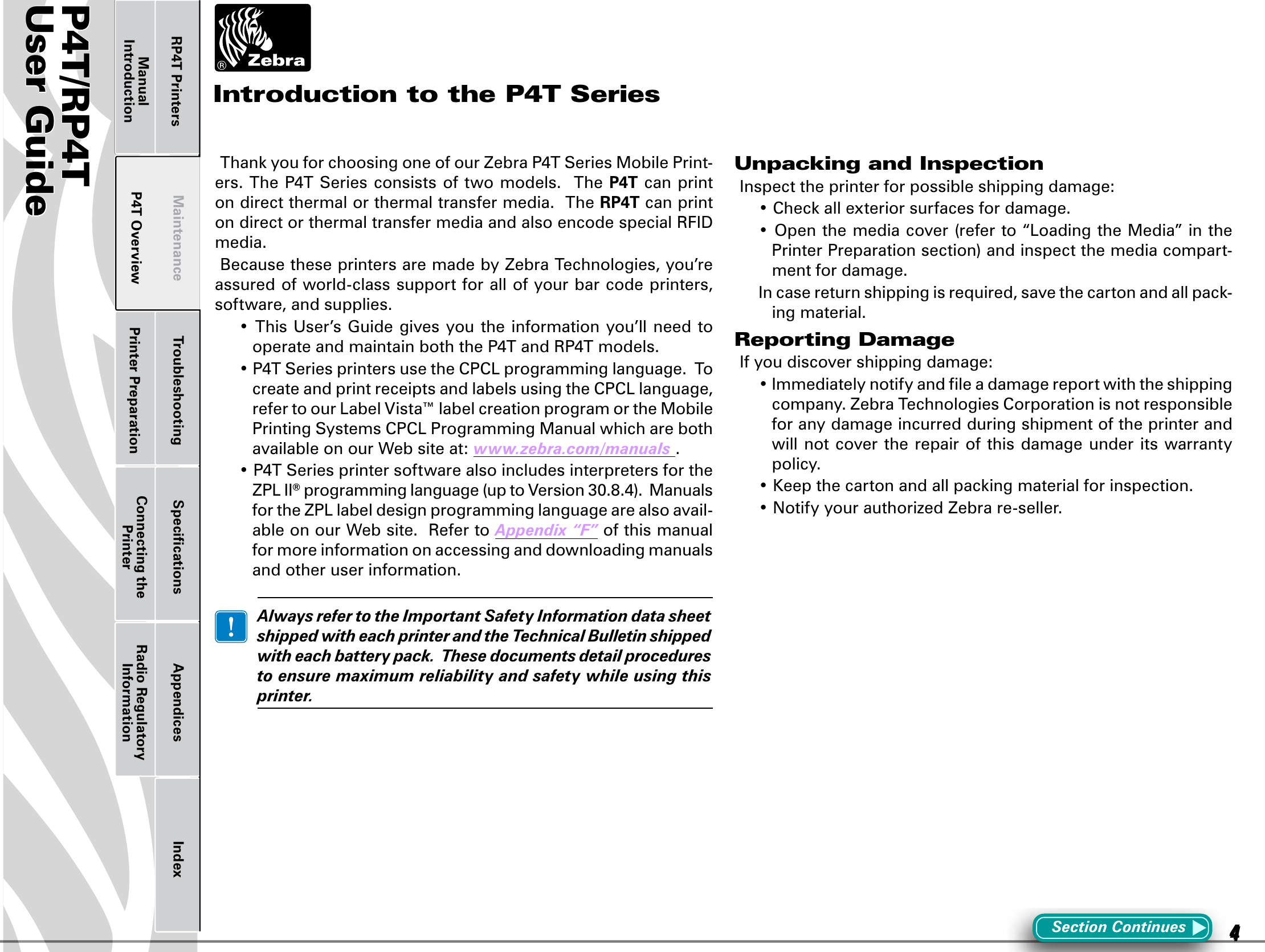 P4T/RP4TUser Guide 4P4T OverviewManual Introduction Printer Preparation Connecting the PrinterRadio Regulatory InformationRP4T Printers Maintenance Troubleshooting Speciﬁcations Appendices IndexP4TUser Guide 4Printer Preparation Connecting the PrinterRadio Regulatory InformationRP4T Printers Maintenance Troubleshooting Speciﬁcations Appendices IndexP4T OverviewManual IntroductionThankyouforchoosingoneofourZebraP4TSeriesMobilePrint-ers.TheP4TSeriesconsistsoftwomodels.TheP4T can print on direct thermal or thermal transfer media.  The RP4T can print ondirectorthermaltransfermediaandalsoencodespecialRFIDmedia.Because these printers are made by Zebra Technologies, you’re assured of world-class support for all of your bar code printers, software, and supplies.•ThisUser’sGuidegivesyoutheinformationyou’llneedtooperateandmaintainboththeP4TandRP4Tmodels.•P4TSeriesprintersusetheCPCLprogramminglanguage.TocreateandprintreceiptsandlabelsusingtheCPCLlanguage,refertoourLabelVista™labelcreationprogramortheMobilePrintingSystemsCPCLProgrammingManualwhicharebothavailable on our Web site at: www.zebra.com/manuals.•P4TSeriesprintersoftwarealsoincludesinterpretersfortheZPLII®programminglanguage(uptoVersion30.8.4).ManualsfortheZPLlabeldesignprogramminglanguagearealsoavail-able on our Web site.  Refer to Appendix“F” of this manual for more information on accessing and downloading manuals and other user information. AlwaysrefertotheImportantSafetyInformationdatasheetshippedwitheachprinterandtheTechnicalBulletinshippedwitheachbatterypack.Thesedocumentsdetailprocedurestoensuremaximumreliabilityandsafetywhileusingthisprinter.Unpacking and InspectionInspect the printer for possible shipping damage:•Checkallexteriorsurfacesfordamage.•Openthemediacover(referto“LoadingtheMedia”inthePrinterPreparationsection)andinspectthemediacompart-ment for damage.Incasereturnshippingisrequired,savethecartonandallpack-ing material.Reporting DamageIf you discover shipping damage:•Immediatelynotifyandleadamagereportwiththeshippingcompany. Zebra Technologies Corporation is not responsible for any damage incurred during shipment of the printer and will not cover  the repair of this damage under its warranty policy.•Keepthecartonandallpackingmaterialforinspection.•NotifyyourauthorizedZebrare-seller.Section ContinuesIntroduction to the P4T Series