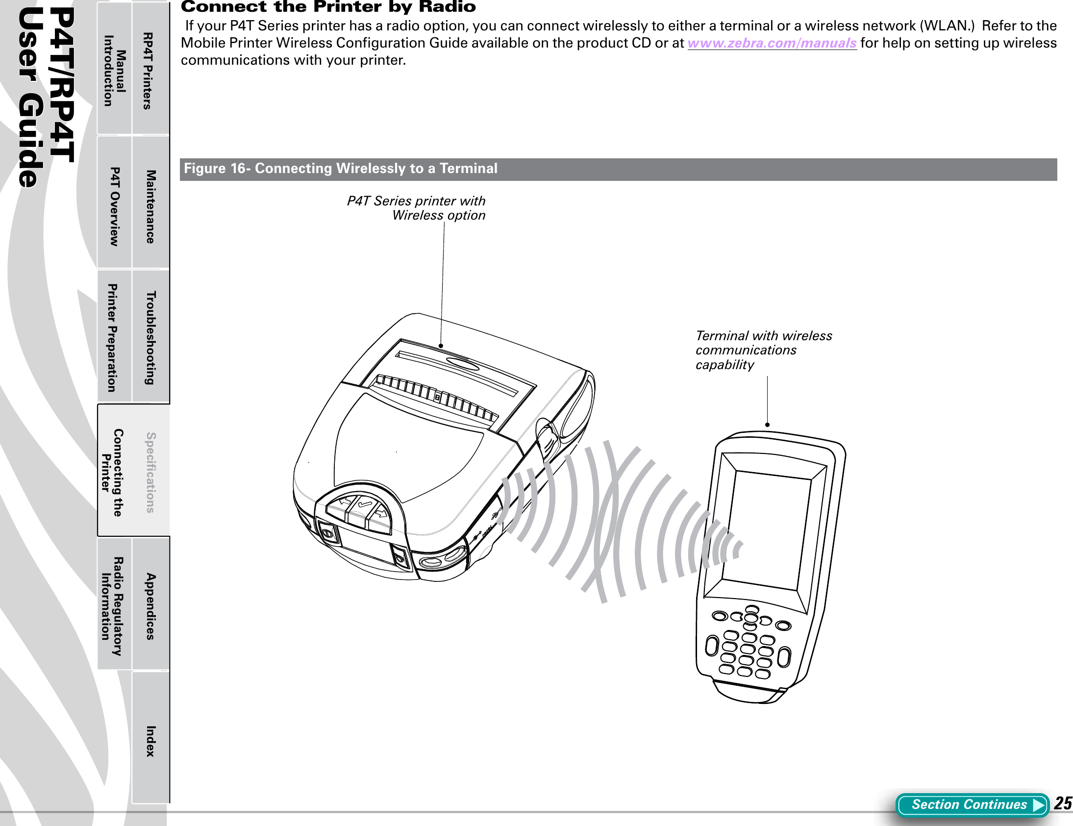 P4T/RP4TUser Guide 25Printer Preparation Connecting the PrinterRadio Regulatory InformationRP4T Printers Maintenance Troubleshooting Speciﬁcations Appendices IndexP4T OverviewManual IntroductionConnect the Printer by RadioIfyourP4TSeriesprinterhasaradiooption,youcanconnectwirelesslytoeitheraterminalorawirelessnetwork(WLAN.)RefertotheMobilePrinterWirelessCongurationGuideavailableontheproductCDoratwww.zebra.com/manuals for help on setting up wireless communications with your printer.Figure 16- Connecting Wirelessly to a TerminalSection ContinuesP4T Series printer with Wireless optionTerminal with wireless communications capability