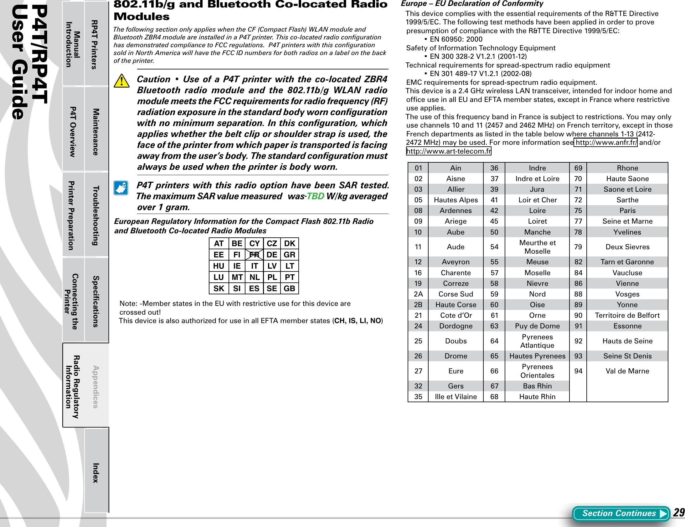 P4T/RP4TUser Guide 29Printer Preparation Connecting the PrinterRadio Regulatory InformationRP4T Printers Maintenance Troubleshooting Speciﬁcations Appendices IndexP4T OverviewManual Introduction802.11b/g and Bluetooth Co-located Radio ModulesThe following section only applies when the CF (Compact Flash) WLAN module and Bluetooth ZBR4 module are installed in a P4T printer. This co-located radio conﬁguration has demonstrated compliance to FCC regulations.  P4T printers with this conﬁguration sold in North America will have the FCC ID numbers for both radios on a label on the back of the printer.  Caution•Use ofaP4Tprinterwiththeco-locatedZBR4Bluetooth radio module and the 802.11b/g WLAN radiomodule meets the FCC requirements for radio frequency (RF) radiation exposure in the standard body worn conﬁguration with no minimum separation. In this conﬁguration, which applies whether the belt clip or shoulder strap is used, the face of the printer from which paper is transported is facing away from the user’s body. The standard conﬁguration must always be used when the printer is body worn.  P4TprinterswiththisradiooptionhavebeenSARtested.ThemaximumSARvaluemeasuredwas TBDW/kgaveragedover1gram.EuropeanRegulatoryInformationfortheCompactFlash802.11bRadioand Bluetooth Co-located Radio ModulesAT BE CY CZ DKEE FI FR DE GRHU IE IT LV LTLU MT NL PL PTSK SI ES SE GBNote:-MemberstatesintheEUwithrestrictiveuseforthisdevicearecrossed out!ThisdeviceisalsoauthorizedforuseinallEFTAmemberstates(CH, IS, LI, NO)Europe–EUDeclarationofConformityThis device complies with the essential requirements of the R&amp;TTE Directive 1999/5/EC. The following test methods have been applied in order to prove presumption of compliance with the R&amp;TTE Directive 1999/5/EC: •EN60950:2000SafetyofInformationTechnologyEquipment •EN300328-2V1.2.1(2001-12)Technicalrequirementsforspread-spectrumradioequipment •EN301489-17V1.2.1(2002-08)EMCrequirementsforspread-spectrumradioequipment.Thisdeviceisa2.4GHzwirelessLANtransceiver,intendedforindoorhomeandofceuseinallEUandEFTAmemberstates,exceptinFrancewhererestrictiveuse applies.The use of this frequency band in France is subject to restrictions. You may only usechannels10and11(2457and2462MHz)onFrenchterritory,exceptinthoseFrenchdepartmentsaslistedinthetablebelowwherechannels1-13(2412-2472MHz)maybeused.Formoreinformationsee http://www.anfr.fr/ and/or http://www.art-telecom.fr01 Ain 36 Indre 69 Rhone02 Aisne 37 IndreetLoire 70 HauteSaone03 Allier 39 Jura 71 SaoneetLoire05 HautesAlpes 41 LoiretCher 72 Sarthe08 Ardennes 42 Loire 75 Paris09 Ariege 45 Loiret 77 SeineetMarne10 Aube 50 Manche 78 Yvelines11 Aude 54 MeurtheetMoselle 79 DeuxSievres12 Aveyron 55 Meuse 82 TarnetGaronne16 Charente 57 Moselle 84 Vaucluse19 Correze 58 Nievre 86 Vienne2A CorseSud 59 Nord 88 Vosges2B HauteCorse 60 Oise 89 Yonne21 Cote d’Or 61 Orne 90 TerritoiredeBelfort24 Dordogne 63 Puy de Dome 91 Essonne25 Doubs 64 Pyrenees Atlantique 92 HautsdeSeine26 Drome 65 HautesPyrenees 93 SeineStDenis27 Eure 66 Pyrenees Orientales 94 ValdeMarne32 Gers 67 BasRhin35 IlleetVilaine 68 HauteRhinSectionContinues