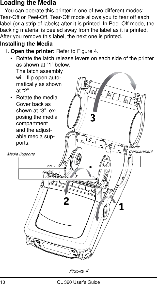 10 QL 320 User’s GuideLoading the MediaYou can operate this printer in one of two different modes:Tear-Off or Peel-Off. Tear-Off mode allows you to tear off eachlabel (or a strip of labels) after it is printed. In Peel-Off mode, thebacking material is peeled away from the label as it is printed.After you remove this label, the next one is printed.Installing the Media1. Open the printer: Refer to Figure 4.•Rotate the latch release levers on each side of the printeras shown at “1” below.The latch assemblywill  flip open auto-matically as shownat “2”.•Rotate the mediaCover back asshown at “3”, ex-posing the mediacompartmentand the adjust-able media sup-ports.FIGURE 4Media SupportsMediaCompartment