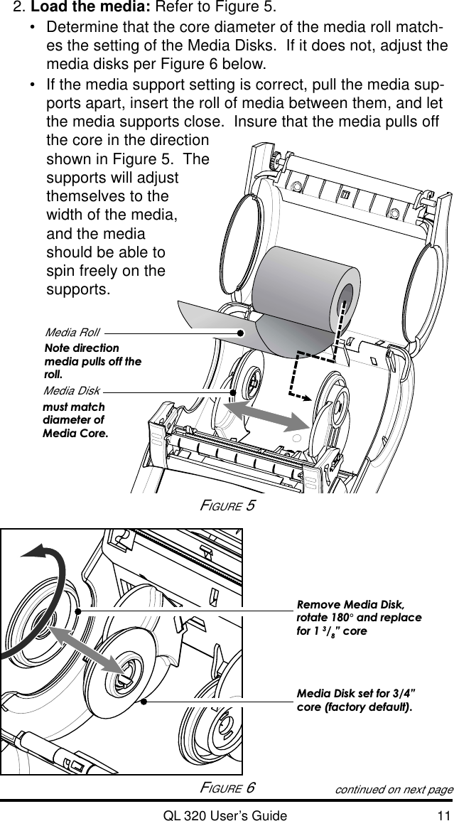 QL 320 User’s Guide 112. Load the media: Refer to Figure 5.•Determine that the core diameter of the media roll match-es the setting of the Media Disks.  If it does not, adjust themedia disks per Figure 6 below.•If the media support setting is correct, pull the media sup-ports apart, insert the roll of media between them, and letthe media supports close.  Insure that the media pulls offthe core in the directionshown in Figure 5.  Thesupports will adjustthemselves to thewidth of the media,and the mediashould be able tospin freely on thesupports.continued on next pageFIGURE 5Media RollNote directionmedia pulls off theroll.Media Diskmust matchdiameter ofMedia Core.FIGURE 6Media Disk set for 3/4”core (factory default).Remove Media Disk,rotate 180° and replacefor 1 3/8” core