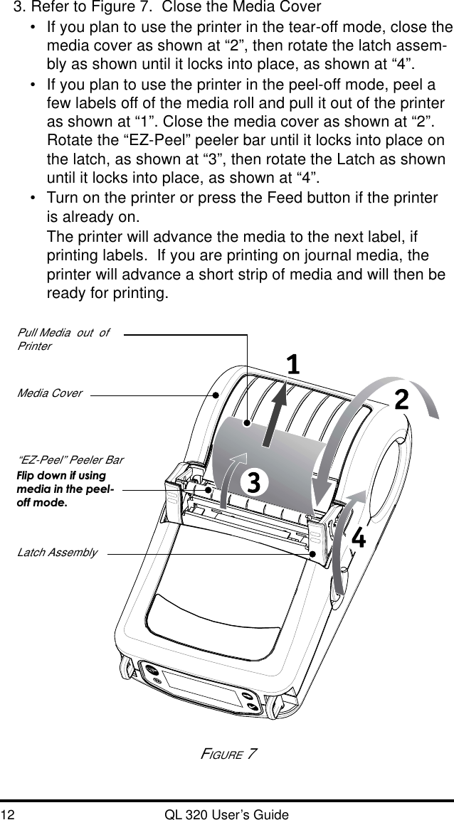 12 QL 320 User’s Guide3. Refer to Figure 7.  Close the Media Cover•If you plan to use the printer in the tear-off mode, close themedia cover as shown at “2”, then rotate the latch assem-bly as shown until it locks into place, as shown at “4”.•If you plan to use the printer in the peel-off mode, peel afew labels off of the media roll and pull it out of the printeras shown at “1”. Close the media cover as shown at “2”.Rotate the “EZ-Peel” peeler bar until it locks into place onthe latch, as shown at “3”, then rotate the Latch as shownuntil it locks into place, as shown at “4”.•Turn on the printer or press the Feed button if the printeris already on.The printer will advance the media to the next label, ifprinting labels.  If you are printing on journal media, theprinter will advance a short strip of media and will then beready for printing.FIGURE 7Media Cover“EZ-Peel” Peeler BarFlip down if usingmedia in the peel-off mode.Latch AssemblyPull Media  out  ofPrinter