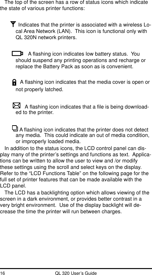 16 QL 320 User’s GuideThe top of the screen has a row of status icons which indicatethe state of various printer functions:Indicates that the printer is associated with a wireless Lo-cal Area Network (LAN).  This icon is functional only withQL 320N network printers.A flashing icon indicates low battery status.  Youshould suspend any printing operations and recharge orreplace the Battery Pack as soon as is convenient.A flashing icon indicates that the media cover is open ornot properly latched.A flashing icon indicates that a file is being download-ed to the printer. A flashing icon indicates that the printer does not detectany media.  This could indicate an out of media condition,or improperly loaded media.In addition to the status icons, the LCD control panel can dis-play many of the printer’s settings and functions as text.  Applica-tions can be written to allow the user to view and /or modifythese settings using the scroll and select keys on the display.Refer to the “LCD Functions Table” on the following page for thefull set of printer features that can be made available with theLCD panel.The LCD has a backlighting option which allows viewing of thescreen in a dark environment, or provides better contrast in avery bright environment.  Use of the display backlight will de-crease the time the printer will run between charges.