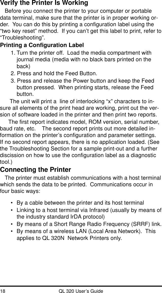 18 QL 320 User’s GuideVerify the Printer Is WorkingBefore you connect the printer to your computer or portabledata terminal, make sure that the printer is in proper working or-der.  You can do this by printing a configuration label using the“two key reset” method.  If you can’t get this label to print, refer to“Troubleshooting”.Printing a Configuration Label1. Turn the printer off.  Load the media compartment withjournal media (media with no black bars printed on theback)2. Press and hold the Feed Button.3. Press and release the Power button and keep the Feedbutton pressed.  When printing starts, release the Feedbutton. The unit will print a  line of interlocking “x” characters to in-sure all elements of the print head are working, print out the ver-sion of software loaded in the printer and then print two reports.The first report indicates model, ROM version, serial number,baud rate, etc.    The second report prints out more detailed in-formation on the printer’s configuration and parameter settings.If no second report appears, there is no application loaded. (Seethe Troubleshooting Section for a sample print-out and a furtherdiscission on how to use the configuration label as a diagnostictool.)Connecting the PrinterThe printer must establish communications with a host terminalwhich sends the data to be printed.  Communications occur infour basic ways:•By a cable between the printer and its host terminal•Linking to a host terminal via Infrared (usually by means ofthe industry standard IrDA protocol)•By means of a Short Range Radio Frequency (SRRF) link.•By means of a wireless LAN (Local Area Network).  Thisapplies to QL 320N  Network Printers only.