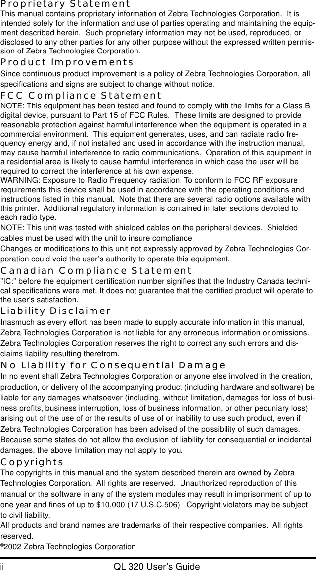 ii QL 320 User’s GuideProprietary StatementThis manual contains proprietary information of Zebra Technologies Corporation.  It isintended solely for the information and use of parties operating and maintaining the equip-ment described herein.  Such proprietary information may not be used, reproduced, ordisclosed to any other parties for any other purpose without the expressed written permis-sion of Zebra Technologies Corporation.Product ImprovementsSince continuous product improvement is a policy of Zebra Technologies Corporation, allspecifications and signs are subject to change without notice.FCC Compliance StatementNOTE: This equipment has been tested and found to comply with the limits for a Class Bdigital device, pursuant to Part 15 of FCC Rules.  These limits are designed to providereasonable protection against harmful interference when the equipment is operated in acommercial environment.  This equipment generates, uses, and can radiate radio fre-quency energy and, if not installed and used in accordance with the instruction manual,may cause harmful interference to radio communications.  Operation of this equipment ina residential area is likely to cause harmful interference in which case the user will berequired to correct the interference at his own expense.WARNING: Exposure to Radio Frequency radiation. To conform to FCC RF exposurerequirements this device shall be used in accordance with the operating conditions andinstructions listed in this manual.  Note that there are several radio options available withthis printer.  Additional regulatory information is contained in later sections devoted toeach radio type.NOTE: This unit was tested with shielded cables on the peripheral devices.  Shieldedcables must be used with the unit to insure complianceChanges or modifications to this unit not expressly approved by Zebra Technologies Cor-poration could void the user’s authority to operate this equipment.Canadian Compliance Statement&quot;IC:&quot; before the equipment certification number signifies that the Industry Canada techni-cal specifications were met. It does not guarantee that the certified product will operate tothe user&apos;s satisfaction.Liability DisclaimerInasmuch as every effort has been made to supply accurate information in this manual,Zebra Technologies Corporation is not liable for any erroneous information or omissions.Zebra Technologies Corporation reserves the right to correct any such errors and dis-claims liability resulting therefrom.No Liability for Consequential DamageIn no event shall Zebra Technologies Corporation or anyone else involved in the creation,production, or delivery of the accompanying product (including hardware and software) beliable for any damages whatsoever (including, without limitation, damages for loss of busi-ness profits, business interruption, loss of business information, or other pecuniary loss)arising out of the use of or the results of use of or inability to use such product, even ifZebra Technologies Corporation has been advised of the possibility of such damages.Because some states do not allow the exclusion of liability for consequential or incidentaldamages, the above limitation may not apply to you.CopyrightsThe copyrights in this manual and the system described therein are owned by ZebraTechnologies Corporation.  All rights are reserved.  Unauthorized reproduction of thismanual or the software in any of the system modules may result in imprisonment of up toone year and fines of up to $10,000 (17 U.S.C.506).  Copyright violators may be subjectto civil liability.All products and brand names are trademarks of their respective companies.  All rightsreserved.©2002 Zebra Technologies Corporation