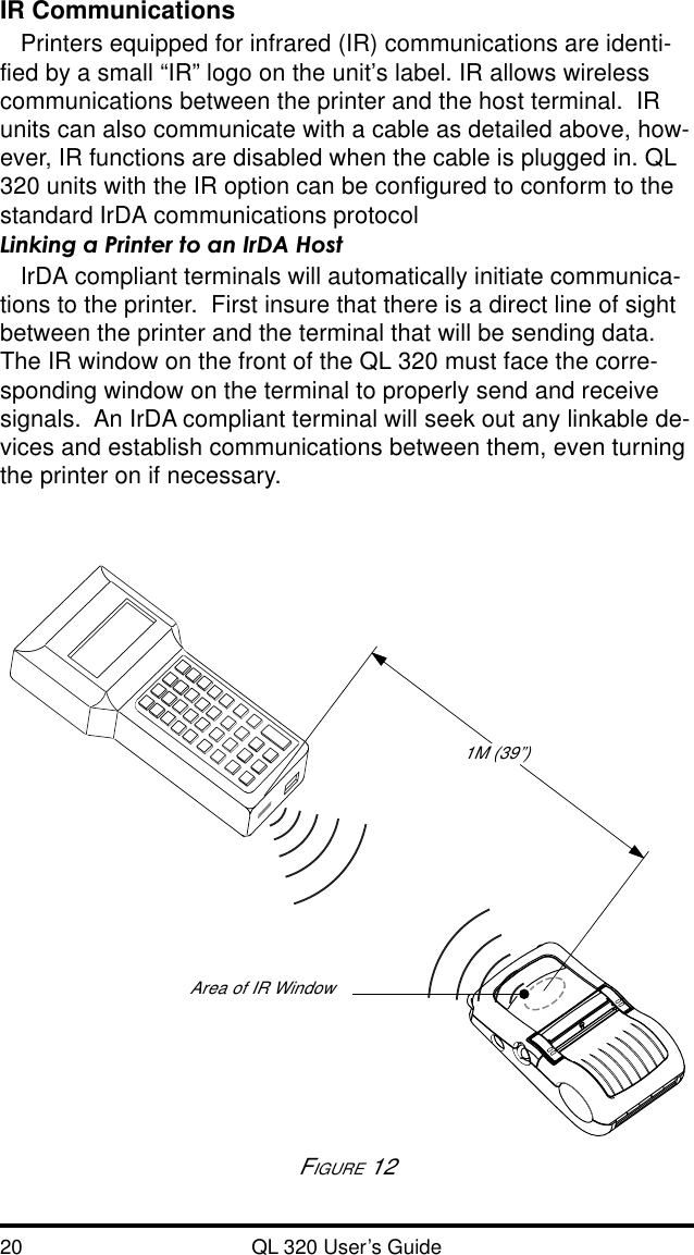 20 QL 320 User’s GuideIR CommunicationsPrinters equipped for infrared (IR) communications are identi-fied by a small “IR” logo on the unit’s label. IR allows wirelesscommunications between the printer and the host terminal.  IRunits can also communicate with a cable as detailed above, how-ever, IR functions are disabled when the cable is plugged in. QL320 units with the IR option can be configured to conform to thestandard IrDA communications protocolLinking a Printer to an IrDA HostIrDA compliant terminals will automatically initiate communica-tions to the printer.  First insure that there is a direct line of sightbetween the printer and the terminal that will be sending data.The IR window on the front of the QL 320 must face the corre-sponding window on the terminal to properly send and receivesignals.  An IrDA compliant terminal will seek out any linkable de-vices and establish communications between them, even turningthe printer on if necessary.1M (39”)FIGURE 12Area of IR Window