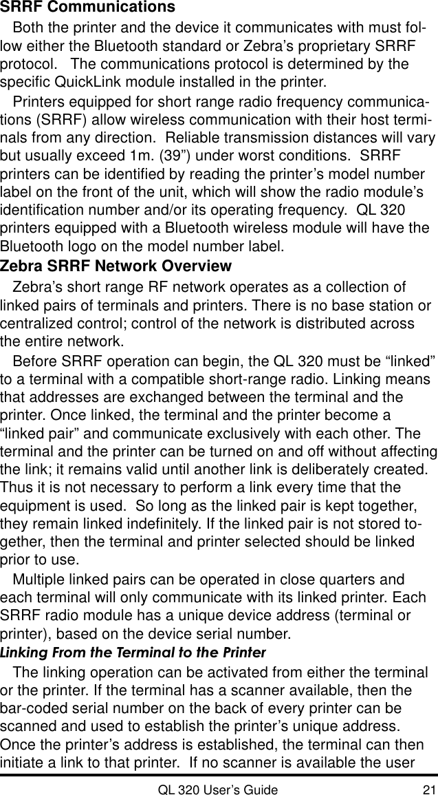QL 320 User’s Guide 21SRRF CommunicationsBoth the printer and the device it communicates with must fol-low either the Bluetooth standard or Zebra’s proprietary SRRFprotocol.   The communications protocol is determined by thespecific QuickLink module installed in the printer.Printers equipped for short range radio frequency communica-tions (SRRF) allow wireless communication with their host termi-nals from any direction.  Reliable transmission distances will varybut usually exceed 1m. (39”) under worst conditions.  SRRFprinters can be identified by reading the printer’s model numberlabel on the front of the unit, which will show the radio module’sidentification number and/or its operating frequency.  QL 320printers equipped with a Bluetooth wireless module will have theBluetooth logo on the model number label.Zebra SRRF Network OverviewZebra’s short range RF network operates as a collection oflinked pairs of terminals and printers. There is no base station orcentralized control; control of the network is distributed acrossthe entire network.Before SRRF operation can begin, the QL 320 must be “linked”to a terminal with a compatible short-range radio. Linking meansthat addresses are exchanged between the terminal and theprinter. Once linked, the terminal and the printer become a“linked pair” and communicate exclusively with each other. Theterminal and the printer can be turned on and off without affectingthe link; it remains valid until another link is deliberately created.Thus it is not necessary to perform a link every time that theequipment is used.  So long as the linked pair is kept together,they remain linked indefinitely. If the linked pair is not stored to-gether, then the terminal and printer selected should be linkedprior to use.Multiple linked pairs can be operated in close quarters andeach terminal will only communicate with its linked printer. EachSRRF radio module has a unique device address (terminal orprinter), based on the device serial number.Linking From the Terminal to the PrinterThe linking operation can be activated from either the terminalor the printer. If the terminal has a scanner available, then thebar-coded serial number on the back of every printer can bescanned and used to establish the printer’s unique address.Once the printer’s address is established, the terminal can theninitiate a link to that printer.  If no scanner is available the user
