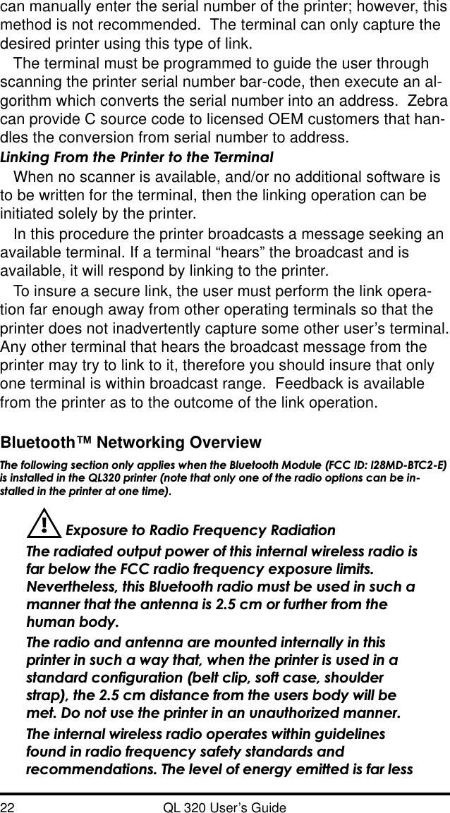 22 QL 320 User’s Guidecan manually enter the serial number of the printer; however, thismethod is not recommended.  The terminal can only capture thedesired printer using this type of link.The terminal must be programmed to guide the user throughscanning the printer serial number bar-code, then execute an al-gorithm which converts the serial number into an address.  Zebracan provide C source code to licensed OEM customers that han-dles the conversion from serial number to address.Linking From the Printer to the TerminalWhen no scanner is available, and/or no additional software isto be written for the terminal, then the linking operation can beinitiated solely by the printer.In this procedure the printer broadcasts a message seeking anavailable terminal. If a terminal “hears” the broadcast and isavailable, it will respond by linking to the printer.To insure a secure link, the user must perform the link opera-tion far enough away from other operating terminals so that theprinter does not inadvertently capture some other user’s terminal.Any other terminal that hears the broadcast message from theprinter may try to link to it, therefore you should insure that onlyone terminal is within broadcast range.  Feedback is availablefrom the printer as to the outcome of the link operation.Bluetooth™ Networking OverviewThe following section only applies when the Bluetooth Module (FCC ID: I28MD-BTC2-E)is installed in the QL320 printer (note that only one of the radio options can be in-stalled in the printer at one time). Exposure to Radio Frequency RadiationThe radiated output power of this internal wireless radio isfar below the FCC radio frequency exposure limits.Nevertheless, this Bluetooth radio must be used in such amanner that the antenna is 2.5 cm or further from thehuman body.The radio and antenna are mounted internally in thisprinter in such a way that, when the printer is used in astandard configuration (belt clip, soft case, shoulderstrap), the 2.5 cm distance from the users body will bemet. Do not use the printer in an unauthorized manner.The internal wireless radio operates within guidelinesfound in radio frequency safety standards andrecommendations. The level of energy emitted is far less