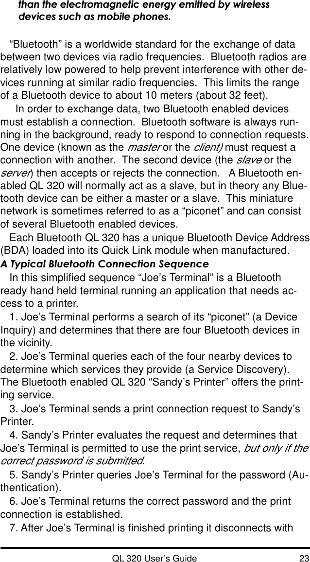 QL 320 User’s Guide 23than the electromagnetic energy emitted by wirelessdevices such as mobile phones.“Bluetooth” is a worldwide standard for the exchange of databetween two devices via radio frequencies.  Bluetooth radios arerelatively low powered to help prevent interference with other de-vices running at similar radio frequencies.  This limits the rangeof a Bluetooth device to about 10 meters (about 32 feet).  In order to exchange data, two Bluetooth enabled devicesmust establish a connection.  Bluetooth software is always run-ning in the background, ready to respond to connection requests.One device (known as the master or the client) must request aconnection with another.  The second device (the slave or theserver) then accepts or rejects the connection.   A Bluetooth en-abled QL 320 will normally act as a slave, but in theory any Blue-tooth device can be either a master or a slave.  This miniaturenetwork is sometimes referred to as a “piconet” and can consistof several Bluetooth enabled devices.Each Bluetooth QL 320 has a unique Bluetooth Device Address(BDA) loaded into its Quick Link module when manufactured.A Typical Bluetooth Connection SequenceIn this simplified sequence “Joe’s Terminal” is a Bluetoothready hand held terminal running an application that needs ac-cess to a printer.1. Joe’s Terminal performs a search of its “piconet” (a DeviceInquiry) and determines that there are four Bluetooth devices inthe vicinity.2. Joe’s Terminal queries each of the four nearby devices todetermine which services they provide (a Service Discovery).The Bluetooth enabled QL 320 “Sandy’s Printer” offers the print-ing service.3. Joe’s Terminal sends a print connection request to Sandy’sPrinter.4. Sandy’s Printer evaluates the request and determines thatJoe’s Terminal is permitted to use the print service, but only if thecorrect password is submitted.5. Sandy’s Printer queries Joe’s Terminal for the password (Au-thentication).6. Joe’s Terminal returns the correct password and the printconnection is established.7. After Joe’s Terminal is finished printing it disconnects with