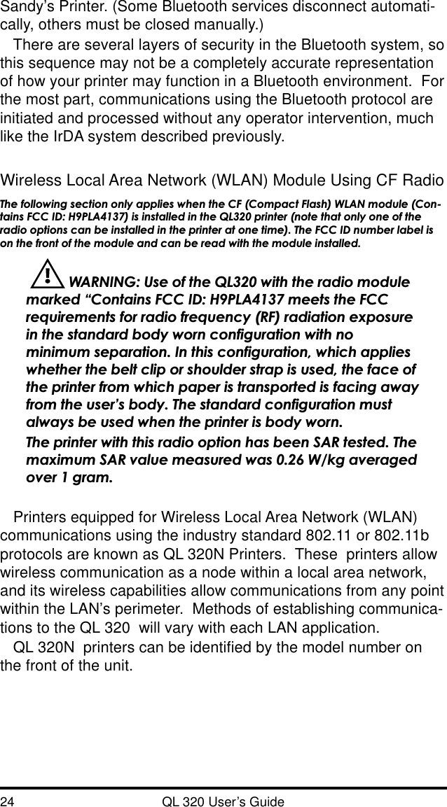 24 QL 320 User’s GuideSandy’s Printer. (Some Bluetooth services disconnect automati-cally, others must be closed manually.)There are several layers of security in the Bluetooth system, sothis sequence may not be a completely accurate representationof how your printer may function in a Bluetooth environment.  Forthe most part, communications using the Bluetooth protocol areinitiated and processed without any operator intervention, muchlike the IrDA system described previously.Wireless Local Area Network (WLAN) Module Using CF RadioThe following section only applies when the CF (Compact Flash) WLAN module (Con-tains FCC ID: H9PLA4137) is installed in the QL320 printer (note that only one of theradio options can be installed in the printer at one time). The FCC ID number label ison the front of the module and can be read with the module installed.  WARNING: Use of the QL320 with the radio modulemarked “Contains FCC ID: H9PLA4137 meets the FCCrequirements for radio frequency (RF) radiation exposurein the standard body worn configuration with nominimum separation. In this configuration, which applieswhether the belt clip or shoulder strap is used, the face ofthe printer from which paper is transported is facing awayfrom the user’s body. The standard configuration mustalways be used when the printer is body worn.The printer with this radio option has been SAR tested. Themaximum SAR value measured was 0.26 W/kg averagedover 1 gram.Printers equipped for Wireless Local Area Network (WLAN)communications using the industry standard 802.11 or 802.11bprotocols are known as QL 320N Printers.  These  printers allowwireless communication as a node within a local area network,and its wireless capabilities allow communications from any pointwithin the LAN’s perimeter.  Methods of establishing communica-tions to the QL 320  will vary with each LAN application.QL 320N  printers can be identified by the model number onthe front of the unit.