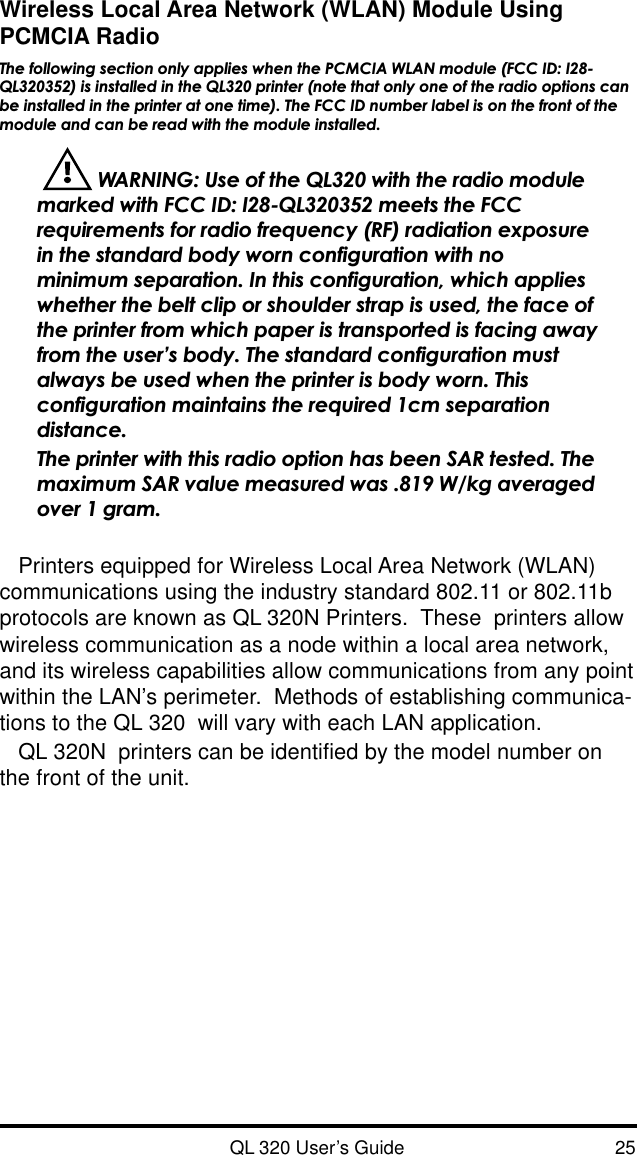 QL 320 User’s Guide 25Wireless Local Area Network (WLAN) Module UsingPCMCIA RadioThe following section only applies when the PCMCIA WLAN module (FCC ID: I28-QL320352) is installed in the QL320 printer (note that only one of the radio options canbe installed in the printer at one time). The FCC ID number label is on the front of themodule and can be read with the module installed.  WARNING: Use of the QL320 with the radio modulemarked with FCC ID: I28-QL320352 meets the FCCrequirements for radio frequency (RF) radiation exposurein the standard body worn configuration with nominimum separation. In this configuration, which applieswhether the belt clip or shoulder strap is used, the face ofthe printer from which paper is transported is facing awayfrom the user’s body. The standard configuration mustalways be used when the printer is body worn. Thisconfiguration maintains the required 1cm separationdistance.The printer with this radio option has been SAR tested. Themaximum SAR value measured was .819 W/kg averagedover 1 gram.Printers equipped for Wireless Local Area Network (WLAN)communications using the industry standard 802.11 or 802.11bprotocols are known as QL 320N Printers.  These  printers allowwireless communication as a node within a local area network,and its wireless capabilities allow communications from any pointwithin the LAN’s perimeter.  Methods of establishing communica-tions to the QL 320  will vary with each LAN application.QL 320N  printers can be identified by the model number onthe front of the unit.