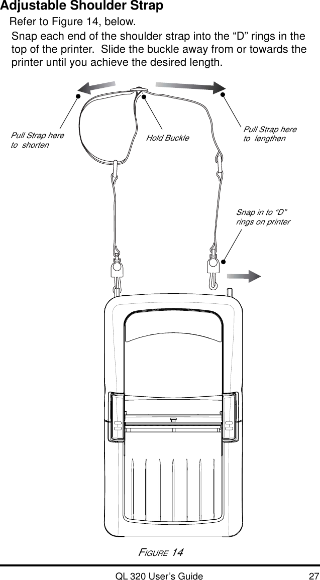 QL 320 User’s Guide 27Adjustable Shoulder StrapRefer to Figure 14, below.Snap each end of the shoulder strap into the “D” rings in thetop of the printer.  Slide the buckle away from or towards theprinter until you achieve the desired length.FIGURE 14Hold Buckle Pull Strap hereto  lengthenPull Strap hereto  shortenSnap in to “D”rings on printer