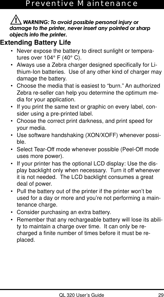 QL 320 User’s Guide 29Preventive Maintenance WARNING: To avoid possible personal injury ordamage to the printer, never insert any pointed or sharpobjects into the printer.Extending Battery Life•Never expose the battery to direct sunlight or tempera-tures over 104° F (40° C).•Always use a Zebra charger designed specifically for Li-thium-Ion batteries.  Use of any other kind of charger maydamage the battery.•Choose the media that is easiest to “burn.” An authorizedZebra re-seller can help you determine the optimum me-dia for your application.•If you print the same text or graphic on every label, con-sider using a pre-printed label.•Choose the correct print darkness, and print speed foryour media.•Use software handshaking (XON/XOFF) whenever possi-ble.•Select Tear-Off mode whenever possible (Peel-Off modeuses more power).•If your printer has the optional LCD display: Use the dis-play backlight only when necessary.  Turn it off wheneverit is not needed.  The LCD backlight consumes a greatdeal of power.•Pull the battery out of the printer if the printer won’t beused for a day or more and you’re not performing a main-tenance charge.•Consider purchasing an extra battery.•Remember that any rechargeable battery will lose its abili-ty to maintain a charge over time.  It can only be re-charged a finite number of times before it must be re-placed.