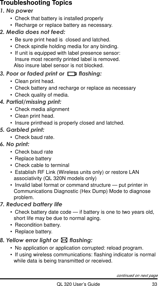 QL 320 User’s Guide 33Troubleshooting Topics1. No power•Check that battery is installed properly•Recharge or replace battery as necessary.2. Media does not feed:•Be sure print head is  closed and latched.•Check spindle holding media for any binding.•If unit is equipped with label presence sensor:Insure most recently printed label is removed.Also insure label sensor is not blocked.3. Poor or faded print or  flashing:•Clean print head.•Check battery and recharge or replace as necessary•Check quality of media.4. Partial/missing print:•Check media alignment•Clean print head.•Insure printhead is properly closed and latched.5. Garbled print:•Check baud rate.6. No print:•Check baud rate•Replace battery•Check cable to terminal•Establish RF Link (Wireless units only) or restore LANassociativity (QL 320N models only)•Invalid label format or command structure — put printer inCommunications Diagnostic (Hex Dump) Mode to diagnoseproblem.7. Reduced battery life•Check battery date code — if battery is one to two years old,short life may be due to normal aging.•Recondition battery.•Replace battery.8. Yellow error light or  flashing:•No application or application corrupted: reload program.•If using wireless communications: flashing indicator is normalwhile data is being transmitted or received.continued on next page
