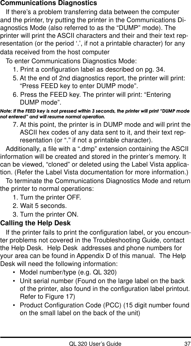 QL 320 User’s Guide 37Communications DiagnosticsIf there’s a problem transferring data between the computerand the printer, try putting the printer in the Communications Di-agnostics Mode (also referred to as the “DUMP” mode). Theprinter will print the ASCII characters and their and their text rep-resentation (or the period ‘.’, if not a printable character) for anydata received from the host computerTo enter Communications Diagnostics Mode:1. Print a configuration label as described on pg. 34.5. At the end of 2nd diagnostics report, the printer will print:“Press FEED key to enter DUMP mode”.6. Press the FEED key. The printer will print: “EnteringDUMP mode”.Note: If the FEED key is not pressed within 3 seconds, the printer will print “DUMP modenot entered” and will resume normal operation.7. At this point, the printer is in DUMP mode and will print theASCII hex codes of any data sent to it, and their text rep-resentation (or “.” if not a printable character).Additionally, a file with a “.dmp” extension containing the ASCIIinformation will be created and stored in the printer’s memory. Itcan be viewed, “cloned” or deleted using the Label Vista applica-tion. (Refer the Label Vista documentation for more information.)To terminate the Communications Diagnostics Mode and returnthe printer to normal operations:1. Turn the printer OFF.2. Wait 5 seconds.3. Turn the printer ON.Calling the Help DeskIf the printer fails to print the configuration label, or you encoun-ter problems not covered in the Troubleshooting Guide, contactthe Help Desk.  Help Desk  addresses and phone numbers foryour area can be found in Appendix D of this manual.  The HelpDesk will need the following information:•Model number/type (e.g. QL 320)•Unit serial number (Found on the large label on the backof the printer, also found in the configuration label printout.Refer to Figure 17)•Product Configuration Code (PCC) (15 digit number foundon the small label on the back of the unit)