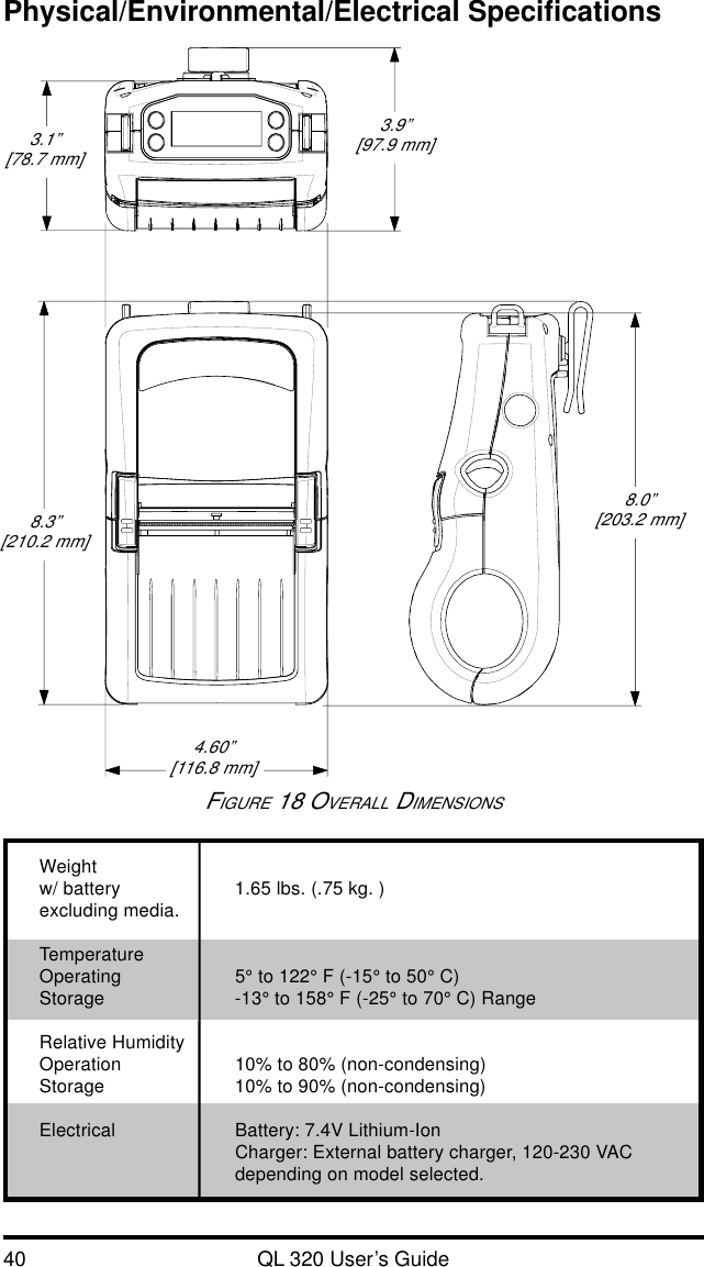 40 QL 320 User’s GuidePhysical/Environmental/Electrical SpecificationsWeightw/ battery 1.65 lbs. (.75 kg. )excluding media.TemperatureOperating 5° to 122° F (-15° to 50° C)Storage -13° to 158° F (-25° to 70° C) RangeRelative HumidityOperation 10% to 80% (non-condensing)Storage 10% to 90% (non-condensing)Electrical Battery: 7.4V Lithium-IonCharger: External battery charger, 120-230 VACdepending on model selected.FIGURE 18 OVERALL DIMENSIONS3.1”[78.7 mm]3.9”[97.9 mm]8.0”[203.2 mm]4.60”[116.8 mm]8.3”[210.2 mm]