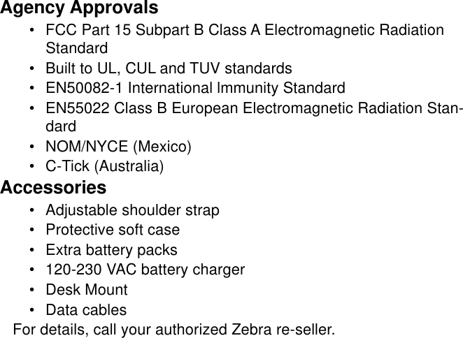 Agency Approvals•FCC Part 15 Subpart B Class A Electromagnetic RadiationStandard•Built to UL, CUL and TUV standards•EN50082-1 International lmmunity Standard•EN55022 Class B European Electromagnetic Radiation Stan-dard•NOM/NYCE (Mexico)•C-Tick (Australia)Accessories•Adjustable shoulder strap•Protective soft case•Extra battery packs•120-230 VAC battery charger•Desk Mount•Data cablesFor details, call your authorized Zebra re-seller.